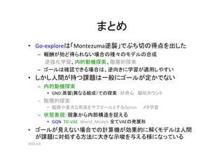 2020-5-6
まとめ
• Go-exploreは「Montezuma逆襲」でぶち切の得点を出した
– 報酬が殆ど得られない場合の種々のモデルの合成
　　逆強化学習、内的動機探索、階層的探索
– ゴールは確認できる場合は、逆向きに学習が適用しやすい
• しかし人間が持つ課題は一般にゴールが定かでない
– 内的動機探索
• GND:蒸留(異なる組成）での探索　好奇心　擬似カウント
– 階層的探索
• 隘路や重大な局面をサブゴールとするOption　　メタ学習　　
– 状態表現：現象から内部構造を捉える
• GQN TD-VAE World_Models 全てVAEの発展形
• ゴールが見えない場合での計算機が効果的に解くモデルは人間
が課題に対処する方法に大きな示唆を与える様になっている
 