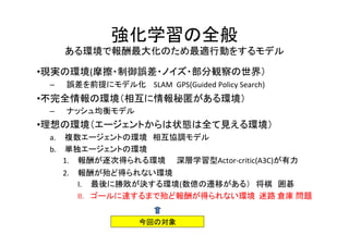 強化学習の全般
ある環境で報酬最大化のため最適行動をするモデル
•現実の環境(摩擦・制御誤差・ノイズ・部分観察の世界）
– 誤差を前提にモデル化 SLAM GPS(Guided Policy Search)
•不完全情報の環境（相互に情報秘匿がある環境）
– ナッシュ均衡モデル
•理想の環境（エージェントからは状態は全て見える環境）
a. 複数エージェントの環境　相互協調モデル
b. 単独エージェントの環境
1. 報酬が逐次得られる環境　　深層学習型Actor-critic(A3C)が有力
2. 報酬が殆ど得られない環境　
I. 最後に勝敗が決する環境(数億の遷移がある）　将棋　囲碁　
II. ゴールに達するまで殆ど報酬が得られない環境 迷路 倉庫 問題
今回の対象
 