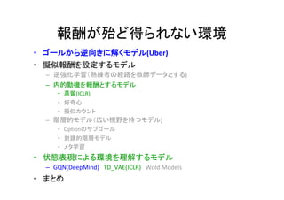 報酬が殆ど得られない環境
• ゴールから逆向きに解くモデル(Uber)
• 擬似報酬を設定するモデル
– 逆強化学習（熟練者の経路を教師データとする)
– 内的動機を報酬とするモデル
• 蒸留(ICLR)
• 好奇心
• 擬似カウント
– 階層的モデル（広い視野を持つモデル)
• Optionのサブゴール
• 封建的階層モデル
• メタ学習
• 状態表現による環境を理解するモデル
– GQN(DeepMind)　TD_VAE(ICLR)　Wold Models
• まとめ
 