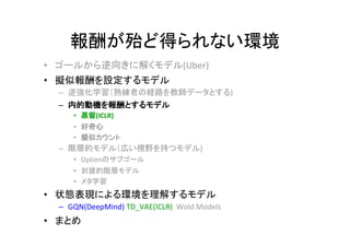 報酬が殆ど得られない環境
• ゴールから逆向きに解くモデル(Uber)
• 擬似報酬を設定するモデル
– 逆強化学習（熟練者の経路を教師データとする)
– 内的動機を報酬とするモデル
• 蒸留(ICLR)
• 好奇心
• 擬似カウント
– 階層的モデル（広い視野を持つモデル)
• Optionのサブゴール
• 封建的階層モデル
• メタ学習
• 状態表現による環境を理解するモデル
– GQN(DeepMind) TD_VAE(ICLR) Wold Models
• まとめ
 
