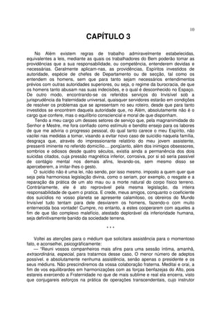 10
CAPÍTULO 3
No Além existem regras de trabalho admiravelmente estabelecidas,
equivalentes a leis, mediante as quais os trabalhadores do Bem poderão tomar as
providências que a sua responsabilidade, ou competência, entenderem devidas e
necessárias. Geralmente aplicam-nas, as providências, Espíritos investidos de
autoridade, espécie de chefes de Departamento ou de secção, tal como os
entendem os homens, sem que para tanto sejam necessários entendimentos
prévios com outras autoridades superiores, ou seja, o regime da burocracia, de que
os homens tanto abusam nas suas indecisões, e o qual é desconhecido no Espaço.
De outro modo, encontrando-se os referidos serviços do Invisível sob a
jurisprudência da fraternidade universal, quaisquer servidores estarão em condições
de resolver os problemas que se apresentam no seu roteiro, desde que para tanto
investidos se encontrem daquela autoridade que, no Além, absolutamente não é o
cargo que confere, mas o equilíbrio consciencial e moral de que disponham.
Tendo a meu cargo um desses setores de serviço que, pela magnanimidade do
Senhor e Mestre, me fora confiado como estímulo e bendito ensejo para os labores
de que me adviria o progresso pessoal, do qual tanto carece o meu Espírito, não
vacilei nas medidas a tomar, visando a evitar novo caso de suicídio naquela família,
desgraça que, através do impressionante relatório do meu jovem assistente,
pressenti iminente no referido domicílio.... porqüanto, além dos inimigos obsessores,
sombrios e odiosos desde quatro séculos, existia ainda a permanência dos dois
suicidas citados, cuja pressão magnética inferior, corrosiva, por si só seria passível
de contágio mental nos demais afins, levando-os, sem mesmo disso se
aperceberem, a imitar-lhes o gesto.
O suicídio não é uma lei, não sendo, por isso mesmo. imposto a quem quer que
seja pela harmoniosa legislação divina, como o seriam, por exemplo, o resgate e a
reparação da prática de um ato mau ou a morte natural do corpo físico terreno.
Contràriamente, ele é ato reprovável pela mesma legislação, da inteira
responsabilidade de quem o pratica. E crede, meus amigos, conquanto o coeficiente
dos suicídios no vosso planeta se apresente calamitoso, os obreiros do Mundo
Invisível tudo tentam para dele desviarem os homens, fazendo-o com muito
enternecida boa vontade! Cumpre, no entanto, a estes cooperarem com aqueles a
fim de que tão complexo malefício, atestado deplorável da inferioridade humana,
seja definitivamente banido da sociedade terrena.
* * *
Voltei as atenções para o médium que solicitara assistência para o momentoso
fato, e aconselhei, psicogràficamente:
— “Reuni vossos companheiros mais afins para uma sessão íntima, amanhã,
extraordinária, especial, para tratarmos desse caso, O menor número de adeptos
possível. e absolutamente nenhuma assistência, senão apenas o presidente e os
seus médiuns. Não prescindiremos da vossa colaboração fraterna. Meditai e orai, a
fim de vos equilibrardes em harmonizações com as forças benfazejas do Alto, pois
estareis exercendo a Fraternidade no que de mais sublime e real ela encerra, visto
que conjugareis esforços na prática de operações transcendentais, cujo instrutor
 