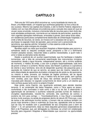101
CAPÍTULO 3
Pelo ano de 1910 seria difícil encontrar-se, numa localidade do interior do
Brasil, uma Maternidade, um hospital que acolhesse gestantes na hora crítica do
seu sucesso. Mesmo nas capitais dos Estados, e até no Distrito Federal, depararia o
médico com as mais dificultosas circunstâncias para a solução dos casos em que se
via por vezes envolvido, inclusive a tremenda falta de recursos para o bom êxito das
suas atividades profissionais, mormente em se tratando de parturientes, quando se-
riam urgentes operações melindrosas, arriscadas e graves, para salvar duas vidas,
em residências particulares completamente destituídas de ambientação hospitalar, e
onde a falta de recursos, às vezes, se iniciava com a escassez de luz que o
alumiasse no sagrado mister de operador, para concluir com o preconceito da
ignorância, que apenas admitia “simpatias” e chás caseiros onde se fazia
indispensável a ação enérgica do cirurgião.
Benditas sejam as mãos que levantam Hospitais e Maternidades para socorro a
sofredores desta ou daquela condição social, porqüanto a Dor e o Sofrimento
nivelam posições sociais, reduzindo todos a pobres necessitados, a quem todo o
amor e todas as atenções serão devidos.
Desde a ausência de um auxiliar experimentado, que lhe facilitasse o trabalho
tormentoso, até a falta de conveniente esterilização dos instrumentos cirúrgicos
necessários; desde a água fervente, indispensável sempre, até o mínimo acidente
de momento, o médico de então, a sós com a própria responsabilidade, tudo teria
de prover a tempo e a contento. Muitas vezes, tais fôssem a pobreza e a ignorância
do cliente e seus familiares, teria ele de despender quantias não pequenas para a
aquisição do material de que se serviria, ao passo que ele mesmo, tateando na
semi-obscuridade de aposentos alumiados a lamparinas de azeite ou de querozene,
ou mesmo a velas, proveria, em trempes de fogões primitivos, até as águas
necessárias aos seus serviços. E isso o médico faria de bom grado, sem queixas
nem revoltas, para que diante de Deus não sentisse abrasar a consciência,
maculada pelo descaso no sagrado cumprimento do dever junto a um doente que
nele confiava quase tanto como no próprio Criador!
Hoje ainda, como Espírito, sou igualmente solicitado para atender doentes
terrenos. E ao contemplar tão belos Hospitais, como a Terra agora os possui,
confortáveis e tão iluminados à noite como o são à luz do Sol, e observando a
aglomeração de servidores e auxiliares rodeando grandes turmas de médicos e
cirurgiões especializados, recordo-me, comovido, dos sacrifícios de outrora e
exclamo de mim para comigo: — “Incontestàvelmente, ó meu Deus! a sociedade
terrena muito avançou na senda do progresso dentro do século 20! Pena que, a par
de tantos e tão admiráveis triunfos sociais, o homem não se conduza também um
pouco mais temente a Deus e submisso às Suas leis, agradecido ante os favores
que do Céu há recebido com a possibilidade de tais conquistas para o bem de
todos!” — E, em pensamento, beijo as mãos daqueles generosos cooperadores do
Bem e do Progresso, que, por abnegação ou interesse, se uniram em colaboração
fecunda para erguerem Hospitais e Maternidades que socorram na oportunidade
precisa!
* * *
 