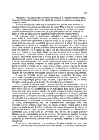 102
Arquejante, no auge dos padecimentos físicos para o sucesso da maternidade,
Angelita, mal cloroformizada, devido à falta de socorros precisos, encontrava-se em
perigo de morte.
Não que aquele parto fôsse dos mais laboriosos e difíceis, caso anormal ou
excepcional dentro da cirurgia ginecológica da época. Mas, a falta de um cirurgião,
ou médico ginecologista, no momento preciso, para conjurar possíveis surpresas,
causara a anormalidade e o desastre, os quais bem podiam ter sido evitados se
desde o início da gestação uma assistência médica eficiente fôsse mantida.
Há cinquenta anos, o preconceito individual, o pudor excessivo e mal
interpretado, acompanhando a escassez de recursos e a inobservância higiênica do
paciente, dificultariam igualmente a ação do clínico ou do cirurgião, cujos serviços,
geralmente, apenas eram solicitados para uma parturiente à última hora, quando já
se evidenciava o desastre, e quando já mais nada, ou quase nada, seria possível
tentar para conjurar os graves acidentes sempre possíveis. Seria desdouro social
para uma gestante, recém-casada ou não, o fato de se transportar do seio da família
para um Hospital ou uma Maternidade, no caso de existir uma ou outra dessas
instituições na localidade habitada. Preferiam-se, assim sendo, o concurso de
curiosas, certamente experientes e hábeis para os casos normais e fáceis, mas
absolutamente ineptas mesmo para reconhecerem o perigo e reclamarem o médico
a tempo, nos casos graves. Daí, outrora, a calamitosa mortandade de parturientes,
problema cujos reflexos atingiram as preocupações de Além-Túmulo, pois nem
sempre existiria a expiação ou o resgate em casos tais, e que os rigores do Código
Penal terreno removeram com a exigência de certificados de habilitações para as
assistentes comuns do caso e que os Hospitais remediaram em grande parte,
tratando de humanitárias internações e assistência constante às próprias gestantes.
O caso de Angelita, porém, era desses que, examinado de início, seria
reconhecido como dos passíveis da intervenção denominada “cesariana”. Tratava-
se de uma organização genital frágil, incapaz, a qual requereria de um médico
atenções especiais para uma decisão não cercada de anormalidades.
Em chegando à câmara onde o drama cirúrgico se desenrolava, percebi,
enternecido, que meu pobre colega terreno envidava todos os esforços para levar a
bom termo o seu dever, desdobrando-se em habilidades para salvar a jovem mãe,
já que nãó mais seria possível operá-la de mõlde a salvar também o nascituro, cuja
morte intra-uterina se verificara com a aspereza da operação. A situação geral era
desesperadora. A intervenção acerba, não mais podendo ser a “cesariana”, em vista
da indecisão em se reclamar a presença do médico, somente fora realizável com o
despedaçamento do entezinho, que houvera de sofrer trepanação e esmagamento
do crânio, esquartejamento, etc., em impressionantes condições. Uma faixa
luminosa, porém, cintilante quais raios de eflúvios celestes, incidia sobre a cena
trágica, provinda do Alto. E vultos angelicais, não apenas integrantes da falange de
Antônio de Pádua, mas obreiros comuns e permanentes da Beneficência,
destacados para a cabeceira de enfermos, pois as leis da Criação provêem
sàbiamente as necessidades gerais do Universo, não esperando súplicas humanas
para atendê-las, mas aceitando-as grata-mente, como veículos para o seu
acréscimo de misericórdia, permaneciam ali vigilantes, dispostos a uma sagrada
assistência.
Compreendi, não obstante, que ameaçava Angelita aniquiladora hemorragia
interna, a que lhe não seria possível resistir fisicamente. Os obreiros invisíveis pre-
 