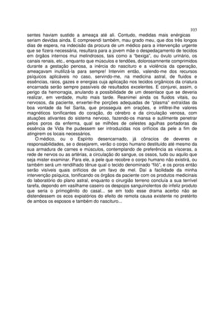 103
sentes haviam sustido a ameaça até ali. Contudo, medidas mais enérgicas
seriam devidas ainda. E compreendi também, mau grado meu, que dos três longos
dias de espera, na indecisão da procura de um médico para a intervenção urgente
que se fizera necessária, resultara para a jovem mãe o despedaçamento de tecidos
em órgãos internos mui melindrosos, tais como a “bexiga”, ou óvulo urinário, os
canais renais, etc., enquanto que músculos e tendões, dolorosamnente comprimidos
durante a gestação penosa, a inércia do nascituro e a violência da operação,
ameaçavam inutilizá-la para sempre! Intervim então, valendo-me dos recursos
psíquicos aplicáveis no caso, servindo-me, na medicina astral, de fluidos e
essências, raios, gazes e energias cuja aplicação nos tecidos orgânicos da criatura
encarnada serão sempre passíveis de resultados excelentes. E conjurei, assim, o
perigo da hemorragia, anulando a possibilidade de um desenlace que se deveria
realizar, em verdade, muito mais tarde. Reanimei ainda os fluidos vitais, ou
nervosos, da paciente, enxertei-lhe porções adequadas de “plasma” extraídas da
boa vontade da fiel Sarita, que prosseguia em orações, e infiltrei-lhe valores
magnéticos tonificantes do coração, do cérebro e da circulação venosa, com
atuações ativantes do sistema nervoso, fazendo-os mansa e sutilmente penetrar
pelos poros da enferma, qual se milhões de celestes agulhas portadoras da
essência de Vida lhe pudessem ser introduzidas nos orifícios da pele a fim de
atingirem os locais necessários.
O médico, ou o Espírito desencarnado, já cônscios de deveres e
responsabilidades, se o desejarem, verão o corpo humano destituído até mesmo da
sua armadura de carnes e músculos, contemplando de preferência as vísceras, a
rede de nervos ou as artérias, a circulação do sangue, os ossos, tudo ou aquilo que
seja mister examinar. Para ele, a pele que recobre o corpo humano não existirá, ou
também será um rendilhado tênue qual o tecido denominado “filó”, e os poros então
serão visíveis quais orifícios de um favo de mel. Daí a facilidade da minha
intervenção psíquica, tonificando os órgãos da paciente com os produtos medicinais
do laboratório do plano astral, enquanto o cirurgião terreno concluía a sua terrível
tarefa, depondo em vasilhame caseiro os despojos sanguinolentos do infeliz produto
que seria o primogênito do casal... se em todo esse drama acerbo não se
distendessem os ecos expiatórios do efeito de remota causa existente no pretérito
de ambos os esposos e também do nascituro...
 