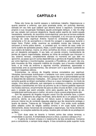 104
CAPÍTULO 4
Pelas oito horas da manhã cessara o melindroso trabalho. Higienizara-se o
quanto possível a enferma, que jazia prostrada ainda, em profundo desmaio,
estirada em seu leito qual cadáver que deveria baixar à sepultura. Compreendi
propício à sua recuperação fisiológica aquele prolongado delíquio, e não me afligi
por seu estado nem procurei despertá-la. Aquele pobre espírito de recém-casada
necessitaria, realmente, do reconforto moral-espiritual, pois que se tornava evidente
que ingressava numa fase de testemunhos e expiações, e eu vira que as angelicais
crianças do varão espiritual Antônio haviam-no arrebatado para o Espaço,
certamente a fim de aconselhá-lo e infundir-lhe coragem e esperanças durante o
torpor físico. Preferi, então, examinar as condições morais das criaturas que
cercavam a minha pobre doente... e constatei que, no interior da casa, onde um
como sudário de opressões pesava, Alípio, o jovem esposo, continuava sentado em
sua cadeira de balanço, insone, os olhos vermelhos de chorar, o coração estorcido
por um desalento esmagador. A seu lado, um grande cinzeiro, transbordante de
pontas de cigarro inaproveitadas, atestava as horas de excitação que trituraram o
seu sistema nervoso, completamente alterado no momento em que dele me
aproximei, ao passo que em outras dependências a genitora de Angelita blasfemava
por entre lágrimas e inconformações, acusando a Providência, em quem não cria,
pelo insucesso da filha, enquanto maldizia do cirurgião, que a houvera maltratado
tanto, e as irmãs da enferma e algumas vizinhas, prestativas, apavoradas e
estarrecidas ante os acontecimentos, não atinavam com o que dizer, quedando-se
todas em respeitoso silêncio.
Entrementes, na câmara de Angelita reinava consoladora paz espiritual.
Vibrações harmoniosas dulcificavam o ambiente num como sussurrar enternecido
de prece. Mas ninguém orava. Pelo menos julgava não orar a personalidade que de
si despendia tão sedutoras irradiações... Sim, porque nem sempre uma prece é real
somente quando se dirijam exortações a Deus ou a seus mensageiros, no intuito da
oração. Uma leitura edificante, que retempere ou enobreça a mente, pensamentos
altruísticos e beneficentes em favor do próximo ou de si mesmo poderão repercutir
nos fluidos cósmicos, encaminhando-Se para os altos círculos do Bem, e daí carrear
para o coração que assim procede, como para aqueles que lhe ficam ao pé,
consideráveis estímulos para o melhor, tal como o faria a prece prôpriamente dita.
Sim! No aposento de Angelita ninguém orava! Era tão somente Sara, a jovem
viúva, que, à cabeceira da amiga inanimada, abria diante de si um pequeno livro e
percorria, atenta, as suas páginas, em leitura suave e restauradora. Curioso,
procurei inteirar-me do conteúdo daquelas páginas que tão docemente protegia o
quarto da doente. Tratava-se da “Imitação de Cristo”, livro então muito acatado
pelos adeptos cultos da religião católica romana e em cujas lições sorviam,
efetivamente, doces mananciais de consolação e esperanças, nas horas doridas do
infortúnio, os corações sedentos de justiça, levados pela vontade de se predisporem
ao Bem:
— “Com duas asas se levanta o homem acima das coisas terrenas: a
simplicidade e a pureza. A simplicidade procura a Deus, a pureza o abraça e frui.”
— “A glória do homem virtuoso é o testemunho da boa consciência. Conserva
pura a consciência, e sempre terás alegria. A boa consciência pode suportar muita
 