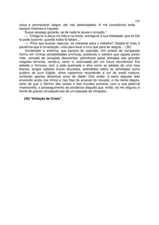 105
coisa e permanecer alegre, até nas adversidades. A má consciência anda
sempre medrosa e inquieta.
Suave sossego gozarás, se de nada te acusa o coração.”
— “Chega-te a Jesus na vida e na morte, entrega-te à sua fidelidade, que só Ele
te pode socorrer, quando todos te faltam...“
— “Para que buscas repouso, se nasceste para o trabalho? Dispõe-te mais à
paciência que à consolação, mais para levar a cruz que para ter alegria...” (30)
Contemplei a enferma, que parecia ter expirado. Um anseio de compaixão
fremiu em minhas sensibilidades anímicas, avaliando o calvário que aquela jovem
mãe, cercada de corações descrentes, palmilharia pelas estradas dos grandes
resgates terrenos, vendo-a, como vi, assinalada por um futuro obumbroso! Era
esbelta e formosa, com a pele acetinada e alva como as pétalas de uma rosa
branca, longos cabelos louros dourados, estendidos sobre as almofadas como
sudário de ouro fúlgido, olhos castanhos recordando a cor da avelã madura,
contando apenas dezenove anos de idade! Orei então, à beira daquele leito
envolvido ainda nos linhos e nas fitas do enxoval do noivado, e me retirei depois,
certo de que o Senhor das coisas e dos mundos proveria, com a sua paternal
misericórdia, o prosseguimento da existência daquela que, então, se me afigurou à
frente de graves consequências de um passado de infrações...
(30) “Imitação de Cristo”.
 