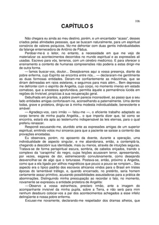 106
CAPÍTULO 5
Não chegara eu ainda ao meu destino, porém, e um encantador “acaso”, desses
criados pelas afinidades pessoais, que se buscam naturalmente, para um espiritual
consórcio de valores psíquicos, fêz-me defrontar com duas gentis individualidades
da falange enternecedora de Antônio de Pádua.
Perdoar-me-á o leitor, no entanto, a necessidade em que me vejo de
materializar os acontecimentos decorridos no mundo espiritual e as expressões ali
usadas. Escrevo para vós, terrenos, com um cérebro mediúnico. E para oferecer o
ensinamento a contento de humanas compreensões não poderia a estas dirigir-me
de outra forma.
— Íamos buscar-vos, doutor... Desejávamos aqui a vossa presença, diante da
pobre enferma, cujo Espírito se encontra entre nós... — declararam-me gentilmente
as duas formosas entidades. Deram-me confiantemente as mãozinhas, que se
diriam delineadas em raios estelares, e seguimos para mais além... Bem depressa
me defrontei com o espírito de Angelita, cujo corpo, no momento imerso em estado
comatoso, que a anestesia aprofundava, permitia àquele a permanência lúcida em
regiões do Invisível, propícias à sua recuperação geral.
Debulhada em prantos, a pobre jovem parecia inconsolável, ao passo que a seu
lado entidades amigas confortavam-na, aconselhando-a paternalmente. Uma dentre
todas, grave e protetora, dirigiu-se à minha modesta individualidade, benevolente e
amável:
— Agradeço-vos, caro irmão — falou-me —, o eficiente trabalho adaptado ao
corpo terreno de minha pupila Angelita... o que importa dizer que, tal como se
encontra, estará ela apta ao testemunho indispensável às leis eternas, para o qual
preferiu renascer.
Respondi escusando-me, aturdido ante as expressões amigas de um superior
espiritual, emitindo votos mui sinceros para que a paciente se saísse a contento das
provações encetadas.
Eu observara, porém, no aposento da doente, durante a operação, uma
individualidade de aspecto singular, e me abandonara, então, a contemplá-la,
chegando a descobrir sua identidade, mais ou menos, através de intuições seguras.
Tratava-se de forma perispiritual escura, sombria, de cabelos eriçados, traindo o
complexo da “carapinha” do negro, cujas feições acusavam terror, apresentando,
por vezes, esgares de dor, estremecendo convulsivamente, como desejando
desvencilhar-se de algo que o torturasse. Postava-se, então, próximo a Angelita,
como que a ela ligado por atilhos magnéticos que pouco a pouco se rompiam... Seu
aspecto era o típico padrão dos escravos africanos vindos para o Brasil em tristes
épocas do lamentável tráfego, e, quando encarnado, no pretérito, seria homem
certamente assaz primitivo, acusando possibilidades assustadoras para a prática de
abominações. Distinguindo minha preocupação ao recordar o fato, no momento,
novamente se expressou a entidade protetora de Angelita:
— Observo a vossa estranheza, preclaro irmão, ante a imagem do
acompanhante invisível da minha pupila, sobre a Terra, e não será para mim
nenhum desdouro colocar-vos a par dos acontecimentos achegados a esse infeliz
delinqüente e nossa pobre enferma.
Excusei-me novamente, declarando-me respeitador dos dramas alheios, que
 