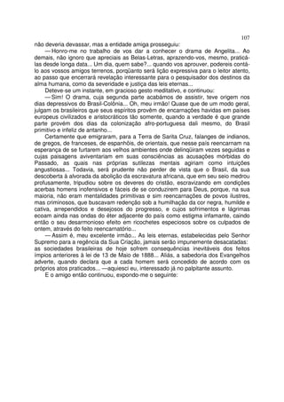 107
não deveria devassar, mas a entidade amiga prosseguiu:
— Honro-me no trabalho de vos dar a conhecer o drama de Angelita... Ao
demais, não ignoro que apreciais as Belas-Letras, aprazendo-vos, mesmo, praticá-
las desde longa data... Um dia, quem sabe?... quando vos aprouver, podereis contá-
lo aos vossos amigos terrenos, porqüanto será lição expressiva para o leitor atento,
ao passo que encerrará revelação interessante para o pesquisador dos destinos da
alma humana, como da severidade e justiça das leis eternas...
Deteve-se um instante, em gracioso gesto meditativo, e continuou:
— Sim! O drama, cuja segunda parte acabámos de assistir, teve origem nos
dias depressivos do Brasil-Colônia... Oh, meu irmão! Quase que de um modo geral,
julgam os brasileiros que seus espíritos provêm de encarnações havidas em países
europeus civilizados e aristocráticos tão somente, quando a verdade é que grande
parte provém dos dias da colonização afro-portuguesa dali mesmo, do Brasil
primitivo e infeliz de antanho...
Certamente que emigraram, para a Terra de Sarita Cruz, falanges de indianos,
de gregos, de franceses, de espanhôis, de orientais, que nesse país reencarnam na
esperança de se furtarem aos velhos ambientes onde delinqüiram vezes seguidas e
cujas paisagens aviventariam em suas consciências as acusações mórbidas do
Passado, as quais nas próprias sutilezas mentais agiriam como intuições
angustiosas... Todavia, será prudente não perder de vista que o Brasil, da sua
descoberta à alvorada da abolição da escravatura africana, que em seu seio medrou
profusamente, tripudiou sobre os deveres do cristão, escravizando em condições
acerbas homens inofensivos e fáceis de se conduzirem para Deus, porque, na sua
maioria, não eram mentalidades primitivas e sim reencarnações de povos ilustres,
mas criminosos, que buscavam redenção sob a humilhação da cor negra, humilde e
cativa, arrependidos e desejosos do progresso, e cujos sofrimentos e lágrimas
ecoam ainda nas ondas do éter adjacente do país como estigma infamante, caindo
então o seu desarmonioso efeito em ricochetes especiosos sobre os culpados de
ontem, através do feito reencarnatório...
— Assim é, meu excelente irmão... As leis eternas, estabelecidas pelo Senhor
Supremo para a regência da Sua Criação, jamais serão impunemente desacatadas:
as sociedades brasileiras de hoje sofrem consequências inevitáveis dos feitos
ímpios anteriores à lei de 13 de Maio de 1888... Aliás, a sabedoria dos Evangelhos
adverte, quando declara que a cada homem será concedido de acordo com os
próprios atos praticados... —aquiesci eu, interessado já no palpitante assunto.
E o amigo então continuou, expondo-me o seguinte:
 