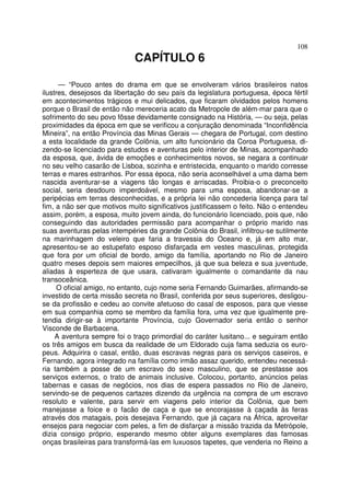 108
CAPÍTULO 6
— “Pouco antes do drama em que se envolveram vários brasileiros natos
ilustres, desejosos da libertação do seu país da legislatura portuguesa, época fértil
em acontecimentos trágicos e mui delicados, que ficaram olvidados pelos homens
porque o Brasil de então não mereceria acato da Metropole de além-mar para que o
sofrimento do seu povo fôsse devidamente consignado na História, — ou seja, pelas
proximidades da época em que se verificou a conjuração denominada “Inconfidência
Mineira”, na então Província das Minas Gerais — chegara de Portugal, com destino
a esta localidade da grande Colônia, um alto funcionário da Coroa Portuguesa, di-
zendo-se licenciado para estudos e aventuras pelo interior de Minas, acompanhado
da esposa, que, ávida de emoções e conhecimentos novos, se negara a continuar
no seu velho casarão de Lisboa, sozinha e entristecida, enquanto o marido corresse
terras e mares estranhos. Por essa época, não seria aconselhável a uma dama bem
nascida aventurar-se a viagens tão longas e arriscadas. Proibia-o o preconceito
social, seria desdouro imperdoável, mesmo para uma esposa, abandonar-se a
peripécias em terras desconhecidas, e a própria lei não concederia licença para tal
fim, a não ser que motivos muito significativos justificassem o feito. Não o entendeu
assim, porém, a esposa, muito jovem ainda, do funcionário licenciado, pois que, não
conseguindo das autoridades permissão para acompanhar o próprio marido nas
suas aventuras pelas intempéries da grande Colônia do Brasil, infiltrou-se sutilmente
na marinhagem do veleiro que faria a travessia do Oceano e, já em alto mar,
apresentou-se ao estupefato esposo disfarçada em vestes masculinas, protegida
que fora por um oficial de bordo, amigo da família, aportando no Rio de Janeiro
quatro meses depois sem maiores empecilhos, já que sua beleza e sua juventude,
aliadas à esperteza de que usara, cativaram igualmente o comandante da nau
transoceânica.
O oficial amigo, no entanto, cujo nome seria Fernando Guimarães, afirmando-se
investido de certa missão secreta no Brasil, conferida por seus superiores, desligou-
se da profissão e cedeu ao convite afetuoso do casal de esposos, para que viesse
em sua companhia como se membro da família fora, uma vez que igualmente pre-
tendia dirigir-se à importante Província, cujo Governador seria então o senhor
Visconde de Barbacena.
A aventura sempre foi o traço primordial do caráter lusitano... e seguiram então
os três amigos em busca da realidade de um Eldorado cuja fama seduzia os euro-
peus. Adquirira o casal, então, duas escravas negras para os serviços caseiros, e
Fernando, agora integrado na família como irmão assaz querido, entendeu necessá-
ria também a posse de um escravo do sexo masculino, que se prestasse aos
serviços externos, o trato de animais inclusive. Colocou, portanto, anúncios pelas
tabernas e casas de negócios, nos dias de espera passados no Rio de Janeiro,
servindo-se de pequenos cartazes dizendo da urgência na compra de um escravo
resoluto e valente, para servir em viagens pelo interior da Colônia, que bem
manejasse a foice e o facão de caça e que se encorajasse à caçada às feras
através dos matagais, pois desejava Fernando, que já caçara na África, aproveitar
ensejos para negociar com peles, a fim de disfarçar a missão trazida da Metrópole,
dizia consigo próprio, esperando mesmo obter alguns exemplares das famosas
onças brasileiras para transformá-las em luxuosos tapetes, que venderia no Reino a
 