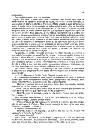 109
bons preços.
Bem cedo conseguiu o de que precisava.
Chegara aos seus ouvidos que certo fazendeiro dos limites que hoje se
transformaram no aprazível arrabalde da Tijuca, no Rio de Janeiro, entregara às
autoridades um escravo rebelde, a fim de que fôsse julgado e quiçá condenado a
morte, O infeliz negro via-se acusado, de todos os lados, pelo crime de homicídio
nas pessoas de nada menos de três capatazes da dita Fazenda e de um negrinho
de quinze anos de idade, também escravo, que aparecera afogado nas águas de
um riacho próximo. Não obstante, o réu negava veementemente a autoria dos
crimes, e, porque não existissem testemunhas, as autoridades, indecisas, apelaram
para o “juízo da Igreja”, ou o “juízo de Deus”, nas pessoas do Clero oficial da capital
da Colônia, e estas, muito prudente e justiceiramente, deliberaram mantê-lo preso
até ver se se resolveria a confessar o delito, ou se porventura alguém, por ele se
responsabilizando, o levaria sob um processo de compra legal, visto seu antigo
Senhor não querer mais admiti-lo em seus domínios e as autoridades se quedarem
indecisas em condená-lo sem provas suficientes, e também em deixá-lo em
liberdade diante de tão sérias acusações.
Apresentou-se, então, Fernando Guimarães no local indicado, a examinar a
“mercadoria” à venda e as condições da compra. Homem de caráter aventureiro,
habituado à intrepidez do comando de marinheiros e a brigas marítimas com piratas,
constatou que lhe convinha a aquisição, e, sentimental a despeito de tudo, como
todo verdadeiro português, sentiu-se compadecido ao verificar o escravo algemado
de pés e mãos e que, por seu corpo, pronunciadas cicatrizes, produzidas por
chicotes, assinalavam os maus tratos recebidos de seus senhores.
— Como te chamas, amigo .... — interrogou ele, com bonomia, à “mercadoria”
já adquirida, cujo preço fora irrisório, dadas as desvantagens que a mesma oferecia
ao comprador.
— É... é... Caetano do Espírito Santo, Nhonhô, para seu serviço...
A humildade entrevista nesta frase simples, proferida com um misto de timidez e
espanto por se ver bondosamente tratado, talvez pela primeira vez, comoveu ainda
mais o rude marinheiro, que continuou no seu original inquérito:
— Queres vir comigo, servir-me lealmente, comer bem, não receber castigos,
seguir-me em minhas viagens e caçadas?...
O infeliz caiu de joelhos, procurando beijar as mãos daquele que aparecera em
sua vida como benfeitor que o salvava da morte, e respondeu:
— Nhonhô, serei fiel escravo... Livrai-me da morte... Tenho medo da forca...
Tenho medo... (31)
Pelo caminho, demandando a hospedaria que ocupava com os amigos,
Fernando interrogou Caetano, em tom afável:
— Porque mataste os três capatazes?... Dize-me a verdade... Sou teu amigo...
Não te entregarei à Polícia... Mas preciso conhecer-te bem, ainda que sejas
criminoso, para poder confiar em ti.
A resposta foi veemente e fácil:
— Nhonhô, matei só um capataz... Os outros dois não fui eu... Foram “Pai
Nastácio” e o “Totonho da Porteira”.
— Porque o mataste?...
— Era cruel... Deixava-me com fome por qualquer motivo... Eu vivia faminto e
era forçado a trabalhar... Espancava-me sem razão... Estes sinais, Nhonhô, foram
feitos pelo chicote dele... Bateu em minha mãe à minha vista... e por isso...
 