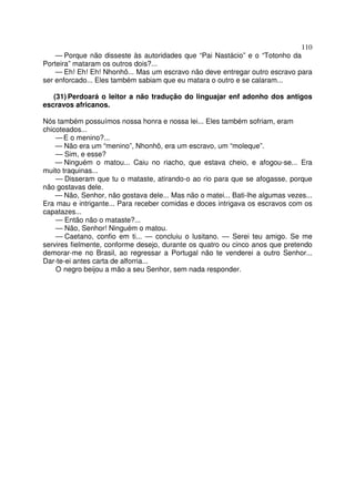 110
— Porque não disseste às autoridades que “Pai Nastácio” e o “Totonho da
Porteira” mataram os outros dois?...
— Eh! Eh! Eh! Nhonhô... Mas um escravo não deve entregar outro escravo para
ser enforcado... Eles também sabiam que eu matara o outro e se calaram...
(31) Perdoará o leitor a não tradução do linguajar enf adonho dos antigos
escravos africanos.
Nós também possuímos nossa honra e nossa lei... Eles também sofriam, eram
chicoteados...
—E o menino?...
— Não era um “menino”, Nhonhô, era um escravo, um “moleque”.
— Sim, e esse?
— Ninguém o matou... Caiu no riacho, que estava cheio, e afogou-se... Era
muito traquinas...
— Disseram que tu o mataste, atirando-o ao rio para que se afogasse, porque
não gostavas dele.
— Não, Senhor, não gostava dele... Mas não o matei... Bati-lhe algumas vezes...
Era mau e intrigante... Para receber comidas e doces intrigava os escravos com os
capatazes...
— Então não o mataste?...
— Não, Senhor! Ninguém o matou.
— Caetano, confio em ti... — concluiu o lusitano. — Serei teu amigo. Se me
servires fielmente, conforme desejo, durante os quatro ou cinco anos que pretendo
demorar-me no Brasil, ao regressar a Portugal não te venderei a outro Senhor...
Dar-te-ei antes carta de alforria...
O negro beijou a mão a seu Senhor, sem nada responder.
 
