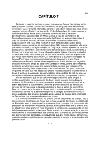 111
CAPÍTULO 7
De início, o casal de esposos, a quem chamaremos Rosa e Bernardino, sentiu
escrúpulos em conviver com um escravo que trazia a lúgubre fàma de criminoso
inveterado. Mas, Fernando intercedeu por ele e, sob o bom trato do seu novo amo e
daqueles amigos, Caetano tornara-se tão dócil e fiel que bem depressa mereceu a
confiança de todos. Rosa, particularmente, condoía-se dele e tratava-o
bondosamente. Estabelecidos em Minas Gerais, a vida de Bernardino e de
Fernando prosseguia entre viagens através da Colônia ou a dentro das matas, à
caça de pedrarias, de ouro, de riquezas variadas, com temporadas muito
suspeitosas em Vila Rica, onde residiam e eram considerados espiões pelos
brasileiros, que os temiam e se afastavam deles. Não obstante, passados três anos,
já havendo explodido o trágico malogro da Conjuração Mineira e presos os seus co-
participantes, Bernardino, como funcionário da Coroa que se dizia, não obstante a
licença que proclamava fruir, vira-se obrigado a visitar Lisboa, chamado a missões
— explicava — tão importantes que lhe não seria permitido expô-las a quem quer
que fôsse, nem mesmo a sua mulher, e, como possuía já avultados interesses na
famosa Província e tencionasse regressar dentro de pequeno prazo, ficara
deliberado que Rosa — mulher ativa e experiente — ficaria à frente dos negócios,
enquanto Fernando, amigo da casa como verdadeiro irmão, zelaria pelos mesmos,
auxiliando a mulher com o seu tino experimentado, sempre que voltasse à Vila,
retornando das singulares viagens com o escravo Caetano. Ora, para um caráter
invigilante e frívolo, que não associa ao próprio respeito pessoal o respeito devido a
Deus, à família e à sociedade, as oportunidades para a prática do mal, ou seja, as
tentações mundanas se apresentam a todos os momentos, sob qualquer pretexto.
Rosa e Fernando, que até ali se haviam respeitado como bons amigos e
irmãos, equilibrados no cumprimento do dever, pouco a pouco, animados pela
ausência de Bernardino e por uma convivência assídua, deixaram-se conduzir ao
sabor das paixões e sucumbiram a um delito grave de adultério, de traição aos
deveres da honra pessoal e da respeitabilidade a Deus e às leis do Matrimônio.
Bem cedo, como seria de esperar, fêz-se sentir o fruto dessa união pecaminosa.
Rosa tornou-se mãe na ausência do esposo e a situação alarmante desvairou o
senso já abalado dos amantes culpados, pois esgotara-se o prazo para o regresso
de Bernardino, que era esperado dentro em pouco.
E o crime foi cometido então, no próprio dia do nascimento da criança, sob o
consentimento aterrorizado de Rosa, que temia a vingança do marido, e a resolução
de Fernando, com a mesma perícia e desenvoltura com que nos dias atuais são
praticados os infanticídios modernos, quando mães apavoradas ante o próprio erro,
ou alguém por elas, preferem mais enegrecer a consciência, assassinando um ser
indefeso que necessitaria reviver para Deus, através de uma encarnação, a assumir
herõicamente a responsabilidade dos próprios atos, curvando-se às consequências
dos desvairamentos cometidos, consequências que, por muito rígidas, comumente,
poderiam realizar a reabilitação da pecadora perante si mesma e a sociedade e até
perante Deus!
* * *
 
