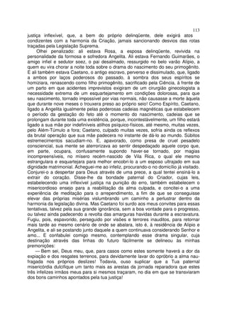 113
justiça inflexível, que, a bem do próprio delinqüente, dele exigirá atos
condizentes com a harmonia da Criação, jamais sancionando desvios das rotas
traçadas pela Legislação Suprema.
Olhei penalizado: ali estava Rosa, a esposa delinqüente, revivida na
personalidade da formosa e sofredora Angelita. Ali estava Fernando Guimarães, o
amigo infiel e sedutor soez, o pai desalmado, ressurgido no belo varão Alípio, a
quem eu vira chorar a noite toda sobre o drama do nascimento do seu primogênito.
E ali também estava Caetano, o antigo escravo, perverso e dissimulado, que, ligado
a ambos por laços poderosos do passado, à sombra dos seus espíritos se
homiziara, renascendo como filho primogênito, sacrificado pela Ciência, à frente de
um parto em que acidentes imprevistos exigiram de um cirurgião ginecologista a
necessidade extrema de um esquartejamento em condições dolorosas, para que
seu nascimento, tornado impossível por vias normais, não causasse a morte àquela
que durante nove meses o trouxera preso ao próprio seio! Como Espírito, Caetano,
ligado a Angelita igualmente pelas poderosas cadeias magnéticas que estabelecem
o período da gestação do feto até o momento do nascimento, cadeias que se
prolongam durante toda uma existência, porque, incontestàvelmente, um filho estará
ligado a sua mãe por indefiníveis atilhos psíquico-físicos, até mesmo, muitas vezes,
pelo Além-Túmulo a fora; Caetano, culpado muitas vezes, sofria ainda os reflexos
da brutal operação que sua mãe padecera no instante de dá-lo ao mundo. Súbitos
estremecimentos sacudiam-no. E, apavorado, como presa de cruel pesadelo
consciencial, sua mente se aterrorizava ao sentir despedaçado aquele corpo que,
em parte, ocupara, confusamente supondo haver-se tornado, por magias
incompreensíveis, no mísero recém-nascido de Vila Rica, o qual ele mesmo
estrangulara e esquartejara para melhor encobri-lo a um esposo ultrajado em sua
dignidade matrimonial. Acheguei-me ao infeliz, procurando-o no domicílio já visitado.
Conjurei-o a despertar para Deus através de uma prece, a qual tentei ensiná-lo a
extrair do coração. Disse-lhe da bondade paternal do Criador, cujas leis,
estabelecendo uma inflexível justiça na punição do erro, também estabelecem o
misericordioso ensejo para a reabilitação da alma culpada, e concitei-o a uma
experiência de meditação para o arrependimento, a fim de que se conseguisse
elevar das próprias misérias vislumbrando um caminho a perlustrar dentro da
harmonia da legislação divina. Mas Caetano foi surdo aos meus convites para essas
tentativas, talvez pela sua grande ignorância, sem a boa vontade para o progresso,
ou talvez ainda padecendo a revolta das amarguras havidas durante a escravatura.
Fugiu, pois, espavorido, perseguido por visões e terrores inauditos, para retornar
mais tarde ao mesmo cenário de onde se abalara, isto é, à residência de Alípio e
Angelita, e ali se postando junto daquele a quem continuava considerando Senhor e
amo... E confabulei comigo mesmo, contemplando esse drama singular, cuja
destinação através das linhas do futuro fàcilmente se delineou às minhas
premonições:
— Bem sei, Deus meu, que, para casos como estes somente haverá a dor da
expiação e dos resgates terrenos, para devidamente lavar do opróbrio a alma nau-
fragada nos próprios deslizes! Todavia, ouso suplicar que a Tua paternal
misericórdia dulcifique um tanto mais as arestas da jornada reparadora que estes
três infelizes irmãos meus para si mesmos traçaram, no dia em que se transviaram
dos bons caminhos apontados pela tua justiça!
 
