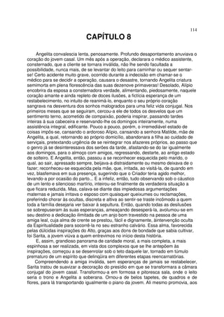 114
CAPÍTULO 8
Angelita convalescia lenta, penosamente. Profundo desapontamento anuviava o
coração do jovem casal. Um mês após a operação, declarara o médico assistente,
consternado, que a cliente se tornara inválida, não lhe sendo facultada a
possibilidade, nunca mais, de se levantar do leito para caminhar ou sequer sentar-
se! Certo acidente muito grave, ocorrido durante a indecisão em chamar-se o
médico para se decidir a operação, causara o desastre, tornando Angelita criatura
semimorta em plena florescência das suas dezenove primaveras! Desolado, Alípio
encobrira da esposa a consternadora verdade, alimentando, piedosamente, naquele
coração amante e ainda repleto de doces ilusões, a fictícia esperança de um
restabelecimento, no intuito de reanimá-lo, enquanto o seu próprio coração
sangrava na desventura dos sonhos malogrados para uma feliz vida conjugal. Nos
primeiros meses que se seguiram, cercou-a ele de todos os desvelos que um
sentimento terno, acometido de compaixão, poderia inspirar, passando tardes
inteiras à sua cabeceira e reservando-lhe os domingos inteiramente, numa
assistência integral, edificante. Pouco a pouco, porém, o irremediável estado de
coisas impôs-se, cansando o ardoroso Alípio, cansando a senhora Matilde, mãe de
Angelita, a qual, retornando ao próprio domicílio, abandonara a filha ao cuidado de
serviçais, pretextando urgência de se reintegrar nos afazeres próprios, ao passo que
o genro já se desinteressava dos serões da tarde, afastando-se do lar igualmente
aos domingos, para o almoço com amigos, regressando, destarte, ao antigo estado
de solteiro. E Angelita, então, passou a se reconhecer esquecida pelo marido, o
qual, ao sair, apressado sempre, beijava-a distraidamente ou mesmo deixava de o
fazer; reconheceu-se esquecida pela mãe, que, irritada, ao visitá-la, de quando em
vez, blasfemava em sua presença, sugerindo que o Criador teria agido melhor,
levando-a por ocasião do parto... E a infeliz, então, tudo observando sob o cáustico
de um lento e silencioso martírio, inteirou-se finalmente da verdadeira situação a
que ficara reduzida. Mas, calava-se diante das impiedosas argumentações
maternas e jamais irritava o esposo com quaisquer queixumes ou reclamações,
preferindo chorar às ocultas, discreta e altiva ao sentir-se traste incômodo a quem
toda a família desejaria ver baixar à sepultura. Então, quando todas as desilusões
se sobrepuseram às suas esperanças, ameaçando desesperá-la, avolumou-se em
seu destino a dedicação ilimitada de um anjo bom travestido na pessoa de uma
amiga leal, cuja alma de crente se prestou, fácil e dignamente, àintervenção oculta
da Espiritualidade para socorrê-la no seu estranho calvário. Essa alma, favorecida
pelas dúlcidas inspirações do Alto, graças aos dons de bondade que sabia cultivar,
foi Sarita, a jovem viúva a quem entrevimos no início desta história.
E, assim, grandioso panorama de caridade moral, a mais completa, a mais
espinhosa a ser realizada, em vista dos complexos que se lhe antepõem às
inspirações, começou a se desenrolar sob o teto daquele lar, tornado em túmulo
prematuro de um espírito que delinqüira em diferentes etapas reencarnatórias.
Compreendendo a amiga inválida, sem esperanças de jamais se restabelecer,
Sarita tratou de suavizar a decoração do presídio em que se transformara a câmara
conjugal do jovem casal. Transformou-a em formosa e pitoresca sala, onde o leito
seria o trono e Angelita a soberana. Ornou-a de belos tapetes, de quadros e de
flores, para lá transportando igualmente o piano da jovem. Ali mesmo promovia, aos
 