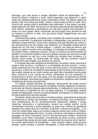 115
domingos, com suas alunas e amigas, delicados recitais de declamação, no
intuito de distrair a enferma, e atraiu visitas frequentes, que alegravam a pobre
moça com palestras edificantes, porque escolhidas e sérias. Ela própria, apesar da
escola e dos cinco filhos que dirigia, visitava a doente pela manhã e à noite, até à
hora do chá, quando então a acomodava para adormecer. E tais visitas, cuja dedi-
cação repercutiu em Além-Túmulo com as maviosas ressonâncias da sublimação do
amor fraterno, retratando a beneficência num dos seus matizes mais brilhantes, ti-
veram um curso regular, diário, ininterrupto, de onze longos anos, período em que
se manteve a enferma no leito, sem que jamais Sarita negligenciasse nas suas
atenções à amiga.
Felizmente para ambas, a bondosa viúva, portadora de excelente saúde, jamais
adoecia seriamente. Os pequenos resfriados e indisposições, que porventura a as-
saltassem ocasionalmente, nunca foram pretextos para que deixasse de cumprir o
seu devotamento junto da inválida, cuja residência, por felicidade, distava poucos
passos da sua. Fêz mais a amável criatura: — colocou nas mãos da enferma, que
apenas se poderia recostar entre almofadas, a confecção de bordados e crochês,
de rendas e flores, e pequenas costuras. Animou-a a ensinar as primeiras lições do
silabário e os primeiros trabalhos manuais a pobres crianças que não teriam ensejo
de algo aprender se não fora a boa vontade dos corações bem formados, e a
câmara, assim sendo, foi transformada em escola, fato que constituiu sublime
encantamento para Angelita, que admirava as crianças.
E coroando todo esse programa de beneficência, ela própria, Sarita, lecionava à
amiga a idéia de Deus, a existência e a imortalidade da alma humana, a conso-
ladora esperança de uma vida após a morte, plena de justiça e recompensas para
aquele que, à frente de irremediáveis dilaceraçôes morais durante a vida hodierna, a
elas souber resignar-se ao mesmo tempo que delas faça a escalada evolutiva para
Deus. Ensinou-a a orar, orando ela mesma, diàriamente, em sua companhia. E,
atraindo para o recinto, como de justiça, com tais atitudes, os adamantinos eflúvios
da Espiritualidade, reconhecia que Angelita se beneficiava, porqüanto suas revoltas
e blasfêmias diminuíam sensivelmente.
O Trabalho, bendito elemento de redenção, desenvolvido tão singela quanto
eficientemente, em torno de crianças de condições humildes, despertou na doente o
sentimento de fraterno interesse pelos semelhantes. A meditação em torno da alma
humana levou-a a identificar-se com os ideais religiosos. E a resignação, sublime
amparo do desgraçado, envolveu sua personalidade, encorajando-a e dignificando-a
em pleno testemunho de dores acerbas.
Ao demais, Sarita promovia chás e convidava amigas, reservando-se ainda para
acompanhá-la ao almoço dos domingos, na ausência de Alípio, que se desinteres-
sara completamente do lar. Confeccionava-lhe caprichosos vestidos e blusas
modernas, adornando-a e perfumando-a sempre com subido carinho. Lia-lhe
interessantes romances e contos atraentes, os quais eram motivos de agradáveis
debates entre ambas. Deu-lhe a conhecer, sutilmente, a literatura evangélica... e um
curso de cristianização seguiu-se na doçura daquela câmara para onde se dirigiam
as visitas misericordiosas dos Céus. Lia para a amiga as mais belas e comoventes
passagens do Novo Testamento, como a vida dos primeiros cristãos. Comentava
parábolas, curas, feitos, conversões, ensinamentos de Jesus ao povo, analisando
as consequências sociais daí derivadas, apresentando-lhe Jesus tal como realmen-
te o vemos apresentado nos Evangelhos — ativo, sociável, prático, amigo do povo
sofredor, pronto sempre a remover dificuldades, a aliviar sofrimentos alheios, a
 