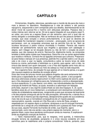 117
CAPÍTULO 9
Entrementes, Angelita, silenciosa, percebia que o marido de dia para dia mais e
mais a deixara no abandono. Readaptara-se à vida de solteiro e até parecia
repugná-la, esquecendo-a sem compaixão pela sua desdita, desinteressando-se do
dever moral de suavizar-lhe o martírio com afetuosas atenções. Passava dias e
noites inteiras sem retornar ao lar. Dir-se-ia agora hóspede em sua própria casa! E,
ao voltar, era como se a esposa fôsse um ser estranho, para com o qual não se
sentia obrigado a considerações. Não se lembrava de que ela possuía também um
coração, que esse coração o amava profundamente, e ao qual os deveres de
humanidade lhe mandariam respeitar e consolar... preocupado, como se aprazia de
permanecer, com as conquistas amorosas que se permitia fora do lar. Nem as
ocultava tão-pouco à pobre criatura chumbada à invalidez. Parecia até mesmo
entender ser perfeitamente natural que Angelita o aprovasse com satisfação e
alegria, sem indagar se tal situação deixaria ou não de ferir o coração da jovem
esposa, que não cessava de amá-lo. Narrava-lhe, displicente-mente, as conquistas
levadas a efeito pelos clubes que frequentava. Dava-lhe a ler as cartas apaixonadas
que recebia e retribuia. Contava-lhe as ligações amorosas que cultivava. Preparava-
se para festas e danças em sua presença, pedindo-lhe a opinião sobre a cor da gra-
vata e do cravo a usar na lapela, consultando-a sobre se levaria lenço de seda
branca ou creme, perfumado a heliotrópio ou a jacinto, para apoiar, sob a mão, na
cintura das damas com quem dançasse, e se o friso dos bigodes seria mais alto ou
mais baixo e a linha dos cabelos ao meio da cabeça ou mais ao lado esquerdo.
Era o egoísmo feroz, do coração frio que apenas em si mesmo pensa, e a quem
não causava espécie as desditas do coração alheio!
Dizer das horas de torturas morais que padecia Angelita não será certamente fácil
tarefa para a capacidade de um estranho. Seus gemidos, porém, o eco pungente
dos seus silenciosos anseios repercutiram no Além como súplicas de socorro, para
que o Céu descesse em refrigérios para ela, fortalecendo-a contra a desesperação,
na dura experiência. E o céu descia, com efeito, nas individualidades das formosas
crianças de Antônio de Pádua, as quais, levando-a a adormecer em letargias
profundas, alçavam o seu espírito acabrunhado ao seio dos Espaços. E, ali, quais
benditos anjos de um novo Getsemani, a consolavam com dulcíssimos conselhos e
visões de arrebatadoras esperanças, revigorando-a para que sorvesse de boamente
o fel das próprias amarguras até ao fim das provações, afirmando-lhe, e dando-lhe a
ver dentro de si mesma que tão espinhosa, decepcionante quadro de sua existência
mais não era do que a irremediável consequência de um ingrato passado
reencarnatório, quando, vivendo em Vila Rica sob o nome de Rosa, amada e
respeitada por um esposo digno e confiante, atraiçoava a sua fé conjugal friamente,
permitindo-se o ultraje de uma infidelidade aviltante com a pessoa do maior amigo
da sua casa, aquele Fernando Guimarães de então, cujo Espírito, agora
reencarnado, outro não era senão o seu próprio esposo do momento, isto é, o
galante Alípio, cujos maus pendores continuavam ainda os mesmos. E explicavam
ainda as angelicais crianças de Antônio:
— “Será imprescindível, pois, que te resignes, irmã querida, à melancólica
situação terrena da atualidade, porqüanto é o único recurso existente em teus
caminhos para te reabilitares ante a própria consciência! Volta-te, portanto, para
 