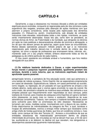 12
CAPÍTULO 4
Geralmente, a caça a obsessores mui trevosos élevada a efeito por entidades
espirituais pouco evolvidas, conquanto já regeneradas pela dor dos remorsos e pela
experiência dos resgates, ansiosas pela obtenção de ações meritórias com que
adornem a própria consciência, ainda tarjada pela repercussão dos deméritos
passados (1). Efetuam-na, porém, invariàvelmente, sob direção de entidades
instrutoras mais elevadas, subordinadas todas a leis rígidas, invariáveis, as quais
serão irrestritamente observadas. Essas leis são, como bem se perceberá, as
normas divinas do Amor, da Fraternidade e da Caridade, que obrigarão os obreiros
em ação às mais patéticas e desvanecedoras atitudes de renúncia e abnegação, a
fim de que não deixem jamais de aplicá-las, sejam quais forem as circunstâncias.
Muitos desses operadores possuem método próprio de agir e os instrutores
responsáveis pelo trabalho deixam-nos à vontade dentro do critério das leis
vigentes, tal como a equipe de professores que ensinassem letras, ciências, etc.,
mantendo cada um o seu próprio método, embora observando todas as leis da
pedagogia ou do critério particular de cada matéria.
O meu jovem assistente era entidade amável e humanitária, que fora médico
abnegado em sua última
(1) Os médiuns bastante dedicados à Causa, e cujas experimentadas
forças morais e psíquicas lograrem possibilidades, igualmente prestam tais
serviços, durante o sono noturno, que os instrutores espirituais tratam de
aprofundar quanto possível.
peregrinação terrena, e portadora de fina educação social, visto que pertencera a
uma estirpe de nobres europeus. Como Espírito não se especializara propriamente
em casos de obsessão. Especializara-se, todavia, em casos pertinentes ao suicídio,
como resgate, ou reparação, de um passado em que igualmente se arrojara a tão
nefasto abismo, razão pela qual o víamos agora envolvido no caso de Leonel. De
outro modo, tão amorável e atraente se mostrava essa entidade, tão cativante a sua
simpatia pessoal que frequentemente eram requisitados os seus serviços, pelos
tutelares do Invisível, para missões de catequese entre Espíritos em geral e também
entre obsessores, os quais mais ou menos o acatavam, dispondo-se às suas
advertências conselheiras. Todavia, nem sempre a irradiante bondade desse jovem
seria suficiente para deter os arremessos do ódio obsessor. Necessárias se
tornariam, por vezes, medidas outras, incompatíveis com a doçura do seu caráter.
Então dispúnhamos de individualidades da categoria de Peri, a qual, bondosa e
incapaz de arbitrariedades, exercia a energia militar sempre que necessário como
antigo chefe de hordas guerreiras da Arábia, que fora em existência remota e, mais
tarde, como cacique da tribo dos Tamoios (2) . Acresce a circunstância de que as
entidades obsessoras tão materializadas permanecem dentro da própria
inferioridade de princípios, tão vinculadas ao mal se deixam ficar que, a fim de servi
las, auxiliando-as a se deterem no declive em que resvalam, nos obrigaremos a
desempenhos assistenciais igualmente materializados,
 