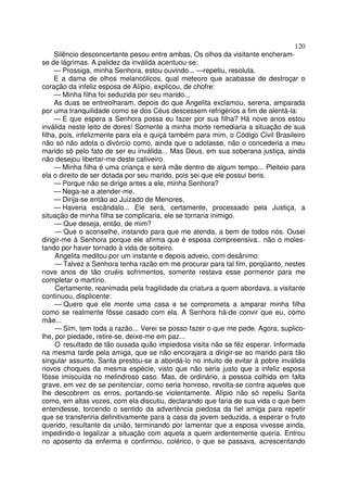 120
Silêncio desconcertante pesou entre ambas, Os olhos da visitante encheram-
se de lágrimas. A palidez da inválida acentuou-se:
— Prossiga, minha Senhora, estou ouvindo... —repetiu, resoluta.
E a dama de olhos melancólicos, qual meteoro que acabasse de destroçar o
coração da infeliz esposa de Alípio, explicou, de chofre:
— Minha filha foi seduzida por seu marido...
As duas se entreolharam, depois do que Angelita exclamou, serena, amparada
por uma tranquilidade como se dos Céus descessem refrigérios a fim de alentá-la:
— E que espera a Senhora possa eu fazer por sua filha? Há nove anos estou
inválida neste leito de dores! Somente a minha morte remediaria a situação de sua
filha, pois, infelizmente para ela e quiçá também para mim, o Código Civil Brasileiro
não só não adota o divórcio como, ainda que o adotasse, não o concederia a meu
marido só pelo fato de ser eu inválida... Mas Deus, em sua soberana justiça, ainda
não desejou libertar-me deste cativeiro.
— Minha filha é uma criança e será mãe dentro de algum tempo... Pleiteio para
ela o direito de ser dotada por seu marido, pois sei que ele possui bens.
— Porque não se dirige antes a ele, minha Senhora?
— Nega-se a atender-me.
— Dirija-se então ao Juizado de Menores.
— Haveria escândalo... Ele será, certamente, processado pela Justiça, a
situação de minha filha se complicaria, ele se tornaria inimigo.
— Que deseja, então, de mim?
— Que o aconselhe, instando para que me atenda, a bem de todos nós. Ousei
dirigir-me à Senhora porque ele afirma que é esposa compreensiva.. não o moles-
tando por haver tornado à vida de solteiro.
Angelita meditou por um instante e depois adveio, com desânimo:
— Talvez a Senhora tenha razão em me procurar para tal fim, porqüanto, nestes
nove anos de tão cruéis sofrimentos, somente restava esse pormenor para me
completar o martírio.
Certamente, reanimada pela fragilidade da criatura a quem abordava, a visitante
continuou, displicente:
— Quero que ele monte uma casa e se comprometa a amparar minha filha
como se realmente fôsse casado com ela. A Senhora há-de convir que eu, como
mãe...
— Sim, tem toda a razão... Verei se posso fazer o que me pede. Agora, suplico-
lhe, por piedade, retire-se, deixe-me em paz...
O resultado de tão ousada quão impiedosa visita não se fêz esperar. Informada
na mesma tarde pela amiga, que se não encorajara a dirigir-se ao marido para tão
singular assunto, Sarita prestou-se a abordá-lo no intuito de evitar à pobre inválida
novos choques da mesma espécie, visto que não seria justo que a infeliz esposa
fôsse imiscuída no melindroso caso. Mas, de ordinário, a pessoa colhida em falta
grave, em vez de se penitenciar, como seria honroso, revolta-se contra aqueles que
lhe descobrem os erros, portando-se violentamente. Alípio não só repeliu Sarita
como, em altas vozes, com ela discutiu, declarando que faria de sua vida o que bem
entendesse, torcendo o sentido da advertência piedosa da fiel amiga para repetir
que se transferiria definitivamente para a casa da jovem seduzida, a esperar o fruto
querido, resultante da união, terminando por lamentar que a esposa vivesse ainda,
impedindo-o legalizar a situação com aquela a quem ardentemente queria. Entrou
no aposento da enferma e confirmou, colérico, o que se passava, acrescentando
 