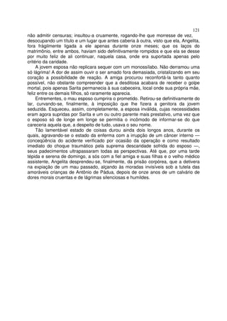 121
não admitir censuras; insultou-a cruamente, rogando-lhe que morresse de vez,
desocupando um título e um lugar que antes caberia à outra, visto que ela, Angelita,
fora fràgilmente ligada a ele apenas durante onze meses; que os laços do
matrimônio, entre ambos, haviam sido definitivamente rompidos e que ela se desse
por muito feliz de ali continuar, naquela casa, onde era suportada apenas pelo
critério da caridade.
A jovem esposa não replicara sequer com um monossílabo. Não derramou uma
só lágrima! A dor de assim ouvir o ser amado fora demasiada, cristalizando em seu
coração a possibilidade de reação. A amiga procurou reconfortá-la tanto quanto
possível, não obstante compreender que a desditosa acabara de receber o golpe
mortal, pois apenas Sarita permanecia à sua cabeceira, local onde sua própria mãe,
feliz entre os demais filhos, só raramente aparecia.
Entrementes, o mau esposo cumprira o prometido. Retirou-se definitivamente do
lar, curvando-se, finalmente, à imposição que lhe fizera a genitora da jovem
seduzida. Esqueceu, assim, completamente, a esposa inválida, cujas necessidades
eram agora supridas por Sarita e um ou outro parente mais prestativo, uma vez que
o esposo só de longe em longe se permitia o incômodo de informar-se do que
careceria aquela que, a despeito de tudo, usava o seu nome.
Tão lamentável estado de coisas durou ainda dois longos anos, durante os
quais, agravando-se o estado da enferma com a irrupção de um câncer interno —
conceqüência do acidente verificado por ocasião da operação e como resultado
imediato do choque traumático pela suprema descaridade sofrida do esposo —,
seus padecimentos ultrapassaram todas as perspectivas. Até que, por uma tarde
tépida e serena de domingo, a sós com a fiel amiga e suas filhas e o velho médico
assistente, Angelita desprendeu-se, finalmente, da prisão corpórea, que a detivera
na expiação de um mau passado, alçando às moradas invisíveis sob a tutela das
amoráveis crianças de Antônio de Pádua, depois de onze anos de um calvário de
dores morais cruentas e de lágrimas silenciosas e humildes.
 