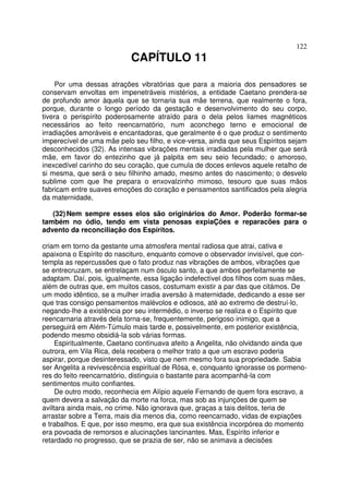 122
CAPÍTULO 11
Por uma dessas atrações vibratórias que para a maioria dos pensadores se
conservam envoltas em impenetráveis mistérios, a entidade Caetano prendera-se
de profundo amor àquela que se tornaria sua mãe terrena, que realmente o fora,
porque, durante o longo período da gestação e desenvolvimento do seu corpo,
tivera o perispírito poderosamente atraído para o dela pelos liames magnéticos
necessários ao feito reencarnatório, num aconchego terno e emocional de
irradiações amoráveis e encantadoras, que geralmente é o que produz o sentimento
imperecível de uma mãe pelo seu filho, e vice-versa, ainda que seus Espíritos sejam
desconhecidos (32). As intensas vibrações mentais irradiadas pela mulher que será
mãe, em favor do entezinho que já palpita em seu seio fecundado; o amoroso,
inexcedível carinho do seu coração, que cumula de doces enlevos aquele retalho de
si mesma, que será o seu filhinho amado, mesmo antes do nascimento; o desvelo
sublime com que lhe prepara o enxovalzinho mimoso, tesouro que suas mãos
fabricam entre suaves emoções do coração e pensamentos santificados pela alegria
da maternidade,
(32) Nem sempre esses elos são originários do Amor. Poderão formar-se
também no ódio, tendo em vista penosas expiaÇões e reparacões para o
advento da reconciliação dos Espíritos.
criam em torno da gestante uma atmosfera mental radiosa que atrai, cativa e
apaixona o Espírito do nascituro, enquanto comove o observador invisível, que con-
templa as repercussões que o fato produz nas vibrações de ambos, vibrações que
se entrecruzam, se entrelaçam num ósculo santo, a que ambos perfeitamente se
adaptam. Daí, pois, igualmente, essa ligação indefectível dos filhos com suas mães,
além de outras que, em muitos casos, costumam existir a par das que citámos. De
um modo idêntico, se a mulher irradia aversão à maternidade, dedicando a esse ser
que tras consigo pensamentos malévolos e odiosos, até ao extremo de destruí-lo,
negando-lhe a existência por seu intermédio, o inverso se realiza e o Espírito que
reencarnaria através dela torna-se, frequentemente, perigoso inimigo, que a
perseguirá em Além-Túmulo mais tarde e, possivelmente, em posterior existência,
podendo mesmo obsidiá-la sob várias formas.
Espiritualmente, Caetano continuava afeito a Angelita, não olvidando ainda que
outrora, em Vila Rica, dela recebera o melhor trato a que um escravo poderia
aspirar, porque desinteressado, visto que nem mesmo fora sua propriedade. Sabia
ser Angelita a revivescência espiritual de Rósa, e, conquanto ignorasse os pormeno-
res do feito reencarnatório, distinguia o bastante para acompanhá-la com
sentimentos muito confiantes.
De outro modo, reconhecia em Alípio aquele Fernando de quem fora escravo, a
quem devera a salvação da morte na forca, mas sob as injunções de quem se
aviltara ainda mais, no crime. Não ignorava que, graças a tais delitos, teria de
arrastar sobre a Terra, mais dia menos dia, como reencarnado, vidas de expiações
e trabalhos. E que, por isso mesmo, era que sua existência incorpórea do momento
era povoada de remorsos e alucinações lancinantes. Mas, Espírito inferior e
retardado no progresso, que se prazia de ser, não se animava a decisões
 