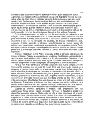 123
salvadoras sob as advertências dos obreiros do Amor, que o desejariam ajudar.
A princípio, não raciocinou francamente sob tal aspecto da própria miséria, ou seja,
sobre o fato de Alípio o haver instigado ao crime. Este continuava, para ele, como
sendo o bom Senhor que o libertara outrora da forca. Mas, assistindo agora, dià-
riamente, à impiedade deste contra a pobre Angelita, entrou a raciocinar que o
mesmo Alípio — o Fernando de Vila Rica — fora o causador das desgraças que af
ligiam aquela amiga querida e também da sua própria situação miserável, pois,
outrora, impelira-o a crimes imperdoáveis, dentre outros o do assassínio bárbaro do
recém-nascido, no fundo da velha chácara daquela antiga sede de Província.
Com o desaparecimento da enferma dos liames carnais, recrudesceu a sua
irritação contra o despreocupado viúvo, a quem passou a responsabilizar também
pela morte desta. E então, contundiam-lhe o coração as dolorosas impressões do
abandono a que se via relegado, da saudade, da tristeza inconsolável, pois,
enquanto Angelita ascendia a páramos reconfortadores do mundo astral, ele
próprio, sem capacidades morais para acompanhá-la, permanecia na própria Terra,
entregue a prantos amargos, vagando pela casa vazia e entristecida, perambulando
pelas ruas qual mendigo desolado, visitando o Campo Santo onde sabia seu corpo
sepultado.
Aversão insopitável contra Alípio avassalou então o coração apaixonado da
inferior entidade. Passou a acompanhá-lo, irradiando hostilidades, admoestando-o
sempre pelas infelicidades a ele próprio e a Angelita causadas. Seguia-o, como
outrora, pelas caçadas e aventuras, mas, agora, choroso e desanimado, desejando-
lhe toda a espécie de males e desgraças, em desagravo às ofensas recebidas.
Por sua vez, Alípio continuava servindo ao egoísmo que nutrira sempre, vivendo
inteiramente arredado dos deveres da moral. Uma vez enviuvando, negara-se a
desposar a jovem a quem seduzira, a qual, agora mãe de duas lindas criancinhas,
sofria a humilhação de ser por ele considerada criatura de condição social inferior, a
quem não serão devidas verdadeiras atenções; e, pouco depois, dela igualmente se
fartando, promovera o matrimônio dela com um pobre homem valetudinário, ao qual
concedeu um ordenado mensal para que lhe fôsse criando os dois filhos, junto à
mãe, sem grandes dificuldades. Sua vida tornara-se, então, anormal, sob o assédio
de Caetano. Trabalhador e dinâmico que fora, passou a se sentir inabilitado para
quaisquer empreendimentos. Não lograva satisfação e bem-estar em parte alguma,
porqüanto não laborava a fim de adquiri-los no interior da própria consciência.
Supondo-se enfermo, consultara o médico. Não encontrando em sua
organização física senão ligeira alteração nervosa, o facultativo prescreveu
distrações, passeios, viagens. Alípio então se pôs a viajar daqui para ali e acolá,
entregando-se a prazeres desordenados: teatros licenciosos, amores condenáveis,
frequências a clubes noturnos onde se embrutecem as boas tendências da alma,
jogos e libações de vinhos, etc., enquanto a entidade sofredora e endurecida, do
escravo de outrora, continuava seguindo-o qual repercussão lógica e irremediável
do pecaminoso passado que ainda não fora expungido do seu destino...
 