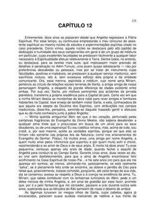 124
CAPÍTULO 12
Entrementes, doze anos se passaram desde que Angelita regressara à Pátria
Espiritual. Por esse tempo, eu continuava emprestando o meu concurso de assis-
tente espiritual ao mesmo núcleo de estudos e experimentações espíritas citado no
caso precedente. Como vimos, aquele núcleo se destacava pelo alto padrão de
dedicação e humildade dos seus componentes em geral e de um grupo de médiuns
em particular, cujas excelentes faculdades se prestavam fàcilmente a qualquer labor
necessário à Espiritualidade efetuar relativamente à Terra. Dentre todos, no entanto,
eu destacava, para as tarefas mais sutis, que implicassem maior precisão de
detalhes e penetração no Além-Túmulo, uma jovem quase adolescente — não por
preferências descabidas ou pessoais, mas por se tratar de instrumento cujas
faculdades, positivas e maleáveis, se prestavam a qualquer serviço mediúnico, sem
sacrifícios mútuos, isto é, sem excessivo esforço dela própria e da entidade
comunicante. Ora, essa menina, espiritista e médium, cujo nome seria Míriam,
pertencia ao círculo de relações sociais terrenas de Sarita, a antiga amiga de nossa
personagem Angelita, a despeito da grande diferença de idades existente entre
ambas. Por sua vez, Sarita, por motivos pertinentes aos acidentes da jornada
planetária, transferira a própria residência para a Capital do país. Certa vez em que
a minha Míriam descia as montanhas da terra natal para rever amigos e familiares
habitantes na Capital, teve ensejo de também visitar Sarita, e esta, conhecedora de
que aquela era adepta da Doutrina dos Espíritos, com atribuições nos campos
mediúnicos, disse-lhe, pensativa, servindo-se daquele fraseado gentil e afetuoso
que eu de muito conhecera junto à pobre Angelita:
— Minha querida amiguinha! Bem sei que o teu coração, perfumado pelas
caritativas fragrâncias do Evangelho do Divino Mestre, não saberia desatender a
qualquer alma triste que o procurasse em busca de um alívio para os seus
dissabores, ou de uma esperança! Eu sou católica romana, mas, acima de tudo, sou
cristã, e, por isso mesmo, aceito as verdades espíritas, porque sei que elas se
firmam não somente nas próprias leis da Natureza, como nos ensinamentos do
Evangelho do Senhor. Possuí, há muitos anos, uma amiga por nome Angelita, a
quem muito amei pelos infortúnios que suportou e por quem muito sofri e chorei,
recomendando-a ao amor de Deus e de seus anjos. É morta há doze anos! Tu eras
pequenina, contavas apenas oito anos de idade, quando fechei o esquife de
Angelita para conduzi-la ao Campo Santo. Durante cinco anos, duas vezes ao dia,
eu orei sem desfalecimentos, para que a alma de Angelita encontrasse feliz
acolhimento na Casa Espiritual de nosso Pai... e há sete anos oro para que ela me
apareça em sonhos, ao menos, afirmando-me, pessoalmente, se está realmente
“salva”, se é plenamente feliz onde se encontra, se obteve o perdão do Céu para
faltas que, possívelmente, tivesse cometido, porqüanto, até certo tempo de sua vida,
ela se conservou avessa ao respeito a Deus e à crença na existência da alma. Tu,
Míriam, que sabes confabular com os fantasmas luminosos do Além, pede a um
deles notícias de minha Angelita, e, em sinal de gratidão por esse favor, prometo
que, por ti e pelo fantasma que mo conceder, passarei a orar durante outros sete
anos, suplicando que as bênçãos do Alto semeiem de rosas o destino de ambos.
As lágrimas turvaram os meigos olhos de Sarita, cujos cabelos, agora já
encanecidos, pareciam suave auréola matizando de neblina a sua fronte de
 