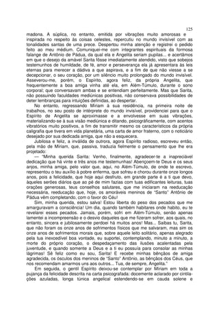 125
madona. A súplica, no entanto, emitida por vibrações muito amorosas e
inspirada no respeito às coisas celestes, repercutiu no mundo invisível com as
tonalidades santas de uma prece. Despertou minha atenção e registrei o pedido
feito ao meu médium. Comuniquei-me com integrantes espirituais da formosa
falange de Antônio de Pádua, da qual ela e Angelita seriam pupilas... e acertãmos
em que o desejo da amável Sarita fôsse imediatamente atendido, visto que sobejos
testemunhos de humildade, de fé, amor e perseverança ela já apresentara às leis
eternas para merecer a dádiva a que aspirava, e a fim de que não viesse a se
decepcionar, o seu coração, por um silêncio muito prolongado do mundo invisível.
Asseverou-me, porém, o Espírito, agora feliz, da própria Angelita, que
frequentemente a boa amiga vinha até ela, em Além-Túmulo, durante o sono
corporal; que conversavam ambas e se entendiam perfeitamente. Mas que Sarita,
não possuindo faculdades mediúnicas positivas, não conservava possibilidades de
deter lembranças para intuições definidas, ao despertar.
No entanto, regressando Míriam à sua residência, na primeira noite de
trabalhos, no seu posto de intérprete do mundo invisível, providenciei para que o
Espírito de Angelita se aproximasse e a envolvesse em suas vibrações,
materializando-se à sua visão mediúnica e ditando, psicogràficamente, com acentos
vibratórios muito positivos, a fim de transmitir mesmo os característicos da própria
caligrafia que tivera em vida planetária, uma carta de amor fraterno, com o noticiário
desejado por sua dedicada amiga, que não a esquecera.
Jubilosa e feliz, a inválida de outrora, agora Espírito radioso, escreveu então,
pela mão de Míriam, que, passiva, traduzia fielmente o pensamento que lhe era
projetado:
— “Minha querida Sarita: Venho, finalmente, agradecer-te a inapreciável
dedicação que há vinte e três anos me testemunhas! Abençoem-te Deus e os seus
anjos, minha amiga, pelo valor que, aqui, no Além-Túmulo, de onde te escrevo,
representou o teu auxílio à pobre enferma, que sofreu e chorou durante onze longos
anos, pois a felicidade, que hoje aqui desfruto, em grande parte é a ti que devo,
àqueles serões diários que ao pé de mim fazias com tuas edificantes leituras, tuas
orações generosas, teus conselhos salutares, que me iniciaram na reeducação
necessária, reeducação que, hoje, os amoráveis meninos de “Santo” Antônio de
Pádua vêm completando, com o favor do Céu!
Sim, minha querida, estou salva! Estou liberta do peso dos pecados que me
amarguravam a consciência! Um dia, quando também habitares onde habito, eu te
revelarei esses pecados. Jamais, porém, sofri em Além-Túmulo, senão apenas
lamentei a incompreensão e o desvio daqueles que me fizeram sofrer, aos quais, no
entanto, sincera e jubilosamente perdoei há muitos anos! Mas... Saibas tu, Sarita,
que não foram os onze anos de sofrimentos físicos que me salvaram, mas sim os
onze anos de sofrimentos morais que, sobre aquele leito solitário, apenas alegrado
pela tua inexcedível boa vontade, eu suportei, contemplando, minuto a minuto, a
morte do próprio coração, o despedaçamento das ilusões acalentadas pela
juventude, e quando somente a Deus e a ti eu possuía para consolar as minhas
lágrimas! Sê feliz como eu sou, Sarita! E recebe minhas bênçãos de amiga
agradecida, os ósculos dos meninos de “Santo” Antônio, as bênçãos dos Céus, que
nos recomendam amarmos uns aos outros... Tua, de sempre, Angelita.”
Em seguida, o gentil Espírito deixou-se contemplar por Míriam em toda a
pujança da felicidade descrita na carta psicografada: docemente aclarado por cintila-
ções azuladas, longa túnica angelical estendendo-se em cauda solene e
 