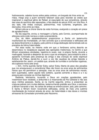 126
fosforescente, cabelos louros soltos pelos ombros, um braçado de lírios entre as
mãos, meigo anjo a quem somente faltariam asas para recordar as visões que
inspiraram o espiritual gênio de Rafael, já expungido de sua consciência, através
das lutas do sacrifício das reparações, o feio deslize do século XVIII, em Vila Rica. A
seu lado, três lindas crianças, pobrezinhas, mas lucilantes, angelicais, pés
desnudos, lírios entre as mãos.
Míriam pôs-se a chorar diante da visão formosa, exalçando o coração em prece
de agradecimento.
No dia seguinte, enviou a mensagem a Sarita, pelo Correio, acompanhada de
afetuosa carta onde narrava a visão surpreendente.
Ora, do Além estabelecêramos proporcionar a Sarita um testemunho
insofismável da imortalidade, um fato concreto que a convencesse e edificasse até
ao deslumbramento e à alegria, justo prêmio à longa dedicação demonstrada sob os
preceitos da lídima fraternidade.
Por essa razão, na mesma noite em que o fenômeno acima descrito se
desenrolava no receptáculo sagrado das operações mediúnicas, no Centro a que
Míriam emprestava atividades, repetimo-lo exato, real, à própria Sarita, durante a
madrugada, fazendo-a despertar do sono a que se entregava, para extasiá-la ante o
aposento iluminado pela presença da amiga e das crianças do varão espiritual
Antônio de Pádua, dando-lhe a ouvir a voz tão saudosa da amiga falecida e
satisfazendo-lhe, assim, um pedido que, através de humildes e confiantes rogativas,
ela suplicava havia sete anos:
— Sim, minha querida Sarita! Estou salva! Estou liberta do peso dos pecados
que me amarguravam a consciência! Mas não foram os onze anos de sofrimentos
físicos que me permitiram a salvação, mas os onze anos de sofrimentos morais,
bem suportados, sobre aquele leito solitário, quando somente a Deus e a ti eu
possuía para consolar as minhas lágrimas!
Radiante, felicíssima, louvando a Deus em orações agradecidas, pelo
inestimável favor recebido, e atribuindo-o à misericórdia do Pai Celestial e não aos
seus méritos pessoais, Sarita, já na manhã seguinte, entrou a presentear as
criaturas pobres com muitas dádivas, testemunhando gratidão aos Céus, e escreveu
a Míriam narrando o fato. As cartas de ambas se entrecruzaram, pois, pelo caminho.
E Sarita e Míriam foram novamente edificadas, certas de mais uma sublime
manifestação do Invisível através do amor, da fraternidade e das doces e imortais
alvíssaras do Consolador prometido pelo Nazareno.
 