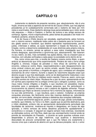 127
CAPÍTULO 13
Justamente no desfecho da presente narrativa, que, absolutamente, não é uma
ficção, encerra-se toda a aspereza da terrível lei de Causa e Efeito, que nas páginas
precedentes já foi cuidadosamente contornada sob o realismo de fatos por mim
vistos e examinados. Esse desfecho abrange duas personalidades que o leitor ainda
não esqueceu — Alípio e Caetano, o Senhor de outrora e seu antigo escravo de
confiança, ligados, moral e espiritualmente, pelos liames do passado e de modo irre-
mediável, portanto, através do futuro.
A lei de Causa e Efeito deveria ser estudada, espiritualmente, pelos homens,
com o máximo esmero, meditando todos sobre ela o bastante para se forrarem ao
seu gládio severo e inevitável, que desfere represálias impressionantes, porém,
justas, criteriosas e sábias, as quais representam a reação da Natureza, ou da
Criação, contra a desarmonia estabelecida em suas diretrizes pela própria criatura.
Os homens, no entanto, jamais se aplicam a essa nobre investigação que lhes
evitaria desgraças, apoucamentos e ignomínias que, absolutamente, não estariam
no seu roteiro, se eles, mais comedidos nas ações diárias, não os criassem para si
mesmos, com atitudes verificadas a cada passo na sociedade como dentro do lar.
Ora, como vimos para trás, a revolta de Caetano crescia contra Alípio, a quem
atribuía as desventuras que vinha experimentando. Perdera de vista a terna amiga
Angelita e, choroso, incapaz de perceber o meio eficaz de caminhar ao seu
encontro, voltava-se contra Alípio, responsabilizando-o pelo desaparecimento da
única amável criatura por quem se sentira amado, aquela Rosa compassiva de
outrora, que jamais o humilhara; a Angelita de agora, que o embalara em vibrações
dulcíssimas de amor materno, durante a espera do nascimento daquele corpo que
deveria ocupar e que fora destroçado, como se tal destroçamento traduzisse o eco
do trágico feito de Vila Rica no indefeso recém-nascido. Fizera-se, assim, como que
a própria sombra do infeliz Alípio. Roubava-lhe a paz do sono, apresentando-se-lhe
em sonhos para exprobrar-lhe os antigos crimes que o obrigara a praticar, como os
maus tratos morais infligidos a Angelita, o que resultava em pesadelos impres-
sionantes para o perseguido, em choques psíquicos que lhe perturbavam o
funcionamento do sistema nervoso e até o sistema de digestão alimentar. Porque
entendesse que Alípio se deveria conservar fiel à memória da esposa, intrometia-se
na sua vida sentimental... o que resultava, para o sedutor, multiplicar as próprias
conquistas amorosas, tão fàcilmente como das mesmas desfazer-se, redundando
sempre, em torno deste, vibrações odiosas e deletérias dos corações ludibriados.
Ao prazer sentimental seguia-se, porém, o prazer do jogo, paixão conturbadora,
excitante, que infelicita, na Terra e no Além, aquele que se permite desfrutá-la, pois
o infeliz obsidiado, embora não se apresentando declaradamente perturbado das
faculdades de raciocinar, mostrava-se inquieto e desgostoso, em busca de algo
ignorado, o íntimo remorso de tantos desatinos picando-lhe açodadamente a
consciência e o coração. E seguiam-se viagens sempre mais extensas, recordando
as efetivadas outrora, em Vila Rica, dado que seu acompanhante invisível ainda se
prendia às recordações do Passado... e durante as quais quantias vultosas eram
despendidas à procura de algo indefinível, cuja ausência o desorientava,
descuidado de procurar compreender que o que lhe faltava era exatamente o
recurso único que o salvaria do abismo em que se deixava precipitar, isto é, o amor
 