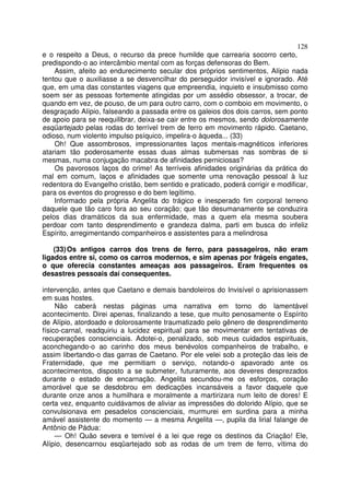 128
e o respeito a Deus, o recurso da prece humilde que carrearia socorro certo,
predispondo-o ao intercâmbio mental com as forças defensoras do Bem.
Assim, afeito ao endurecimento secular dos próprios sentimentos, Alípio nada
tentou que o auxiliasse a se desvencilhar do perseguidor invisível e ignorado. Até
que, em uma das constantes viagens que empreendia, inquieto e insubmisso como
soem ser as pessoas fortemente atingidas por um assédio obsessor, a trocar, de
quando em vez, de pouso, de um para outro carro, com o comboio em movimento, o
desgraçado Alípio, falseando a passada entre os galeios dos dois carros, sem ponto
de apoio para se reequilibrar, deixa-se cair entre os mesmos, sendo dolorosamente
esqüartejado pelas rodas do terrível trem de ferro em movimento rápido. Caetano,
odioso, num violento impulso psíquico, impelira-o àqueda... (33)
Oh! Que assombrosos, impressionantes laços mentais-magnéticos inferiores
atariam tão poderosamente essas duas almas submersas nas sombras de si
mesmas, numa conjugação macabra de afinidades perniciosas?
Os pavorosos laços do crime! As terríveis afinidades originárias da prática do
mal em comum, laços e afinidades que somente uma renovação pessoal à luz
redentora do Evangelho cristão, bem sentido e praticado, poderá corrigir e modificar,
para os eventos do progresso e do bem legítimo.
Informado pela própria Angelita do trágico e inesperado fim corporal terreno
daquele que tão caro fora ao seu coração; que tão desumanamente se conduzira
pelos dias dramáticos da sua enfermidade, mas a quem ela mesma soubera
perdoar com tanto desprendimento e grandeza dalma, parti em busca do infeliz
Espírito, arregimentando companheiros e assistentes para a melindrosa
(33)Os antigos carros dos trens de ferro, para passageiros, não eram
ligados entre si, como os carros modernos, e sim apenas por frágeis engates,
o que oferecia constantes ameaças aos passageiros. Eram frequentes os
desastres pessoais daí consequentes.
intervenção, antes que Caetano e demais bandoleiros do Invisível o aprisionassem
em suas hostes.
Não caberá nestas páginas uma narrativa em torno do lamentável
acontecimento. Direi apenas, finalizando a tese, que muito penosamente o Espírito
de Alípio, atordoado e dolorosamente traumatizado pelo gênero de desprendimento
físico-carnal, readquiriu a lucidez espiritual para se movimentar em tentativas de
recuperações conscienciais. Adotei-o, penalizado, sob meus cuidados espirituais,
aconchegando-o ao carinho dos meus benévolos companheiros de trabalho, e
assim libertando-o das garras de Caetano. Por ele velei sob a proteção das leis de
Fraternidade, que me permitiam o serviço, notando-o apavorado ante os
acontecimentos, disposto a se submeter, futuramente, aos deveres desprezados
durante o estado de encarnação. Angelita secundou-me os esforços, coração
amorável que se desdobrou em dedicações incansáveis a favor daquele que
durante onze anos a humilhara e moralmente a martirizara num leito de dores! E
certa vez, enquanto cuidávamos de aliviar as impressões do dolorido Alípio, que se
convulsionava em pesadelos conscienciais, murmurei em surdina para a minha
amável assistente do momento — a mesma Angelita —, pupila da lirial falange de
Antônio de Pádua:
— Oh! Quão severa e temível é a lei que rege os destinos da Criação! Ele,
Alípio, desencarnou esqüartejado sob as rodas de um trem de ferro, vítima do
 