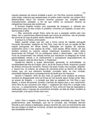 129
impulso obsessor da mesma entidade a quem, em Vila Rica, durante existência
mais antiga, ordenara que assassinasse um pobre recém-nascido, seu próprio filho!
Misericordioso Deus! Os homens terrenos precisam ser avisados destas
impressionantes verdades, a fim de que melhor se conduzam durante as
obrigatórias travessias das existências.
A formosa Angelita revelou uma expressão de amargura, e, voltando seu
pensamento para os dias vividos no pretérito, comentou em segredo, só para mim,
atemorizada e aflita:
— Meu venerando amigo! Estou certa de que a expiação sofrida pelo meu
Alípio, com a ignominiosa desencarnação que houve de enfrentar, não se prendeu
tão somente ao caso do pobre recém-nascido de Vila Rica.
E porque eu a fitasse, preocupado:
Sabei, querido amigo, que ele, sob a forma carnal do cidadão português
Fernando Guimarães, residente em Vila Rica, mais não foi que um espião da Me-
trópole portuguesa em Minas Gerais, disfarçado em caçador de riquezas,
exatamente como o meu esposo de então... local aquele, Minas Gerais, em que
também existiam os maiores valores intelectuais brasileiros, temidos pelos
governantes de Portugal. Foi um politiqueiro astuto e dissimulado... que muito e
muito se comprometeu nas odiosas tramas que resultaram na desgraça de muitas
personalidades nativas e no enforcamento e consequente esquartejamento do
Alferes Joaquim José da Silva Xavier, o Tiradentes!
Quedei-me absorto e quase aterrorizado, pensando na profundidade, na
complexidade das leis da Criação, isto é, da lei de Causa e Efeito, enquanto a pupila
de Antônio chorava de mansinho. Penoso mal-estar invadiu meu coração, afligindo-
o. Socorri-me, no entanto, do amparo de veemente prece ao Senhor de todas as
coisas, que, em sua soberana bondade, concedeu após, ao meu coração,
serenidade bastante para o prosseguimento da tarefa que me impusera.
Quanto a Caetano, certo de que mais um grande crime acabara de praticar,
manteve-se desaparecido entre as trevas do mal durante algum tempo ainda. Mas,
as preces de Angelita — o coração que dele se apiedara em Vila Rica e que,
depois, o amara ternamente, durante o período de espera para o seu nascimento,
como filho do seu consórcio com Alípio — acabaram por tocar-lhe o coração mais
uma vez... e, presentemente, reencarnado na Terra, entra em fase de reparações e
reeducação para o expurgo da consciência enlutada, ao lado de Alípio, também já
reencarnado, e do qual é irmão mais novo.
* * *
Leitor! Ama e respeita a Doutrina do Consolador prometido por Jesus! Zela,
prudentemente, pela Revelação, que ela te concede, das Verdades eternas!
Difunde-a com clareza e dedicação, porque somente ela, com os ensinamentos das
leis que dirigem os destinos humanos, corrigirá tais desarmonias existentes no seio
das sociedades terrenas.
Fim
 