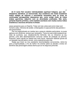 13
(2) O nome Peri encobre individualidade espiritual Indígena, que não
desejamos identificar, já reencarnada. Sua existência nas matas brasileiras
traduz estágio de repouso e esconderijo necessária para se furtar às
continuadas perseguições obsessoras que, como antigo chefe de tribos
árabes guerreiras, adquirira com as atrocidades praticadas. Não seria,
portanto Espírito primitivo, como também acontecia com muitos outros índios
brasileiros e escravos africanos no Brasil.
assaz grosseiros para um Espírito. Tratar com tais vultos será como tratar com
homens rudes, inferiores de caráter, embaraçados no apoucamento das paixões e
dos preconceitos.
Peri era especializado em tarefas tais e possuía métodos particulares, os quais
aplicava com eficiência, sempre que necessário. Trazia às suas ordens pequeno pe-
lotão de auxiliares, que, obedecendo-lhe fielmente, tais os milicianos ao seu
general, junto dele desempenhavam concurso valioso de proteção ao próximo,
enquanto, assim agindo em defesa dos mais fracos, reparavam deslizes graves de
um passado reencarnatório remoto, como explicámos para trás.
Dadas que foram ao meu assistente recomendações convenientes, retirei-me
para a Espiritualidade, a fim de melhor me orientar sobre as atitudes a tentar em
benefício das personagens desse drama que se me afigurava profundo.
 
