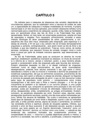 14
CAPÍTULO 5
Os métodos para a catequese de obsessores são variados, dependendo de
circunstâncias especiais, que se subdividem entre a natureza do caráter de cada
um, a especialidade do catequista e múltiplas modalidades do momento. A própria
reencarnação é um dos recursos aplicados, pois existem obsessores tolhidos numa
reencarnação para a experiência da catequese, quando, então, todas as facilidades
para um aprendizado eficaz das leis do Amor e da Fraternidade lhes serão
apresentadas. Muitos, só mais tarde, em encarnações posteriores, estarão em fase
de reparações e resgates. Fora necessário, primeiramente, conceder a esses
infelizes trânsfugas do dever possibilidades de sofrer, posteriormente, a con-
sequência dos seus atos maus, amparados pela resignação, pela esperança e o
desejo de emenda, a fim de que o seu calvário não se tornasse demasiadamente
angustioso e, portanto, contraproducente... pois assim rezam as leis do Amor e da
Caridade, a que tais trabalhos se subordinam. Trata-se, como vemos, de tarefas
penosas, complexas, que requerem firmeza de vontade, coragem moral e muito
amor à causa por parte da entidade instrutora operante, seja desencarnada ou
encarnada.
As leis da Fraternidade, pelas quais se conduzem os obreiros do mundo
espiritual, estabelecem assistência incansável ao obsessor, no intuito de convencê-
lo à reforma de si mesmo. Jamais o violentam, porém, a essa meritória atitude,
quando o compreendem ainda não preparado pela ação fecunda dos remorsos -
Existem obsessões baseadas no ódio e no desejo irrefreável de vinganças,
insolúveis numa só etapa reencarnatória, as quais serão incomodativas,
desesperadoras, podendo levar séculos exercendo o seu jugo sobre a vítima,
estendendo-o mesmo à vida no Invisível e invertendo o domínio da possessão em
existências subsequentes, até que os sofrimentos excessivos, provenientes de tão
ardentes lutas, bem assim a reflexão e o desejo de emenda, obriguem os litigantes
à renúncia do passado pela abnegação do porvir, o que os fará reencarnar unidos
pelos laços de parentesco muito próximo — constantemente como irmãos
consanguíneos e até como pais e filhos e mesmo cônjuges — a fim de que
mütuamente se perdoem e se habituem a um convívio pessoal, a uma junção
famíliar persistente, que, conquanto se apresente como provação e não raro como
expiação, acaba por estabelecer vínculos de afetividade, indestrutíveis em suas
almas, desaparecidas, então, completamente, as antigas animosidades -Existem,
outrossim, as paradoxais obsessões por amor. Exercem estas, algumas vezes,
perseguições igualmente seculares, quando uma das duas partes interessadas per-
jurou, falindo nos deveres de fidelidade. Tão cruéis e execráveis se apresentam
esses tipos de obsessão por amor ferido e despeitado, quanto o são os motivados
pelo ódio, e então grandes dramas, dignos de estudo e comentários, se verificam
nas sociedades terrena e espiritual, através de situações agitadas, infelizes, que
somente o amor de Deus suavizará. E até obsessões sexuais, quando o atuante
invisível, que tanto poderá ser um Espírito denominado “masculino” como um
denominado “feminino”, dominar um homem como uma mulher, — valendo-se das
tendências dos caracteres inclinados aos arrastamentos primitivos, às
complexidades do sexo, — induzi-la-á a quedas deploráveis perante si mesma, o
próximo e a sociedade, tais como o adultério, a prostituição, a desonra irreparável,
 