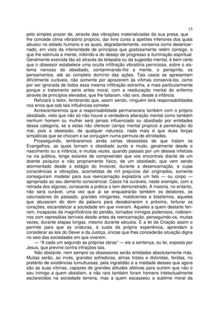 15
pelo simples prazer de, através das vibrações materializadas da sua presa, que
lhe concede clima vibratório propício, dar livre curso a apetites inferiores dos quais
abusou no estado humano e os quais, degradantemente, conserva como desencar-
nado, em vista da inferioridade de princípios que gostosamente retém consigo, o
que lhe estimula a mente, inibindo-a do desejo de progresso e iluminação espiritual.
Geralmente exercida tão só através da telepatia ou da sugestão mental, é bem certo
que o obsessor estabelece uma oculta infiltração vibratória perniciosa, sobre o sis-
tema nervoso do obsidiado, contaminando-lhe a mente, o perispírito, os
pensamentos, até ao completo domínio das ações. Tais casos se apresentam
difícilmente curáveis, não somente por aprazerem às vítimas conservá-los, como
por ser ignorada de todos essa mesma infiltração estranha, e mais particularmente
porque o tratamento seria antes moral, com a reeducação mental do enfermo
através de princípios elevados, que lhe faltaram, não raro, desde a infância.
Refutará o leitor, lembrando que, assim sendo, ninguém terá responsabilidades
nos erros que sob tais influências cometer.
Acrescentaremos que a responsabilidade permanecera também com o próprio
obsidiado, visto que não só não houve a verdadeira alteração mental como também
nenhum homem ou mulher será jamais influenciado ou obsidiado por entidades
dessa categoria, se a estas não oferecer campo mental propício à penetração do
mal, pois a obsessão, de qualquer natureza, nada mais é que duas forças
simpáticas que se chocam e se conjugam numa permuta de afinidades.
Prosseguindo, lembraremos ainda certas obsessões de que tratam os
Evangelhos, as quais tornam o obsidiado surdo e mudo, geralmente desde o
nascimento ou a infância; e muitas vezes, quando passais por um desses infelizes
na via pública, longe estareis de compreender que vos encontrais diante de um
doente psíquico e não propriamente físico, de um obsidiado, que vem sendo
atormentado desde o estágio do Invisível, durante a desencarnação, e cujas
consciências e vibrações, acometidas de mil prejuízos daí originados, somente
conseguiram modelar para sua reencarnação expiatória um feto — ou corpo —
apropriado ao seu demérito consciencial. Casos há curáveis, neste exemplo, com a
retirada dos algozes, consoante a prática o tem demonstrado. A maioria, no entanto,
não será curável, uma vez que ai se enquadrarão também os delatores, os
caluniadores do passado, grandes intrigantes, maldizentes e blasfemos, aqueles
que abusaram do dom da palavra para desabonarem o próximo, torturar os
corações, escandalizar a sociedade em que viveram. Aqueles a quem destarte feri-
ram, incapazes da magnificência do perdão, tornados inimigos poderosos, rodeiam-
nos com represálias terríveis desde antes da reencarnação, perseguindo-os, muitas
vezes, durante etapas longas, mesmo durante séculos. E a lei da Criação assim o
permite para que as criaturas, à custa da própria experiência, aprendam a
considerar as leis do Dever e da Justiça, únicas que lhes concederão situação digna
no seio das sociedades em que viverem.
— “A cada um segundo as próprias obras” — eis a sentença, ou lei, exposta por
Jesus, que previne contra infrações tais.
Não obstante, nem sempre os obsessores serão entidades absolutamente más.
Muitas serão, ao invés, grandes sofredoras, almas tristes e doloridas, feridas, no
pretérito de existências tumultuosas, pela ingratidão e a maldade desses que agora
são as suas vítimas, capazes de grandes atitudes afetivas para outrem que não o
seu inimigo a quem obsidiam, e não raro também foram homens intelectualmente
esclarecidos na sociedade terrena, mas a quem escasseou a sublime moral da
 