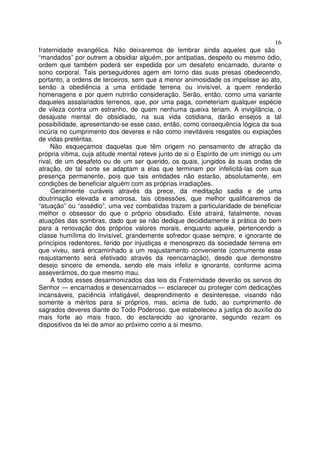 16
fraternidade evangélica. Não deixaremos de lembrar ainda aqueles que são
“mandados” por outrem a obsidiar alguém, por antipatias, despeito ou mesmo ódio,
ordem que também poderá ser expedida por um desafeto encarnado, durante o
sono corporal. Tais perseguidores agem em torno das suas presas obedecendo,
portanto, a ordens de terceiros, sem que a menor animosidade os impelisse ao ato,
senão a obediência a uma entidade terrena ou invisível, a quem renderão
homenagens e por quem nutrirão consideração. Serão, então, como uma variante
daqueles assalariados terrenos, que, por uma paga, cometeriam qualquer espécie
de vileza contra um estranho, de quem nenhuma queixa teriam. A invigilância, o
desajuste mental do obsidiado, na sua vida cotidiana, darão ensejos a tal
possibilidade, apresentando-se esse caso, então, como consequência lógica da sua
incúria no cumprimento dos deveres e não como inevitáveis resgates ou expiações
de vidas pretéritas.
Não esqueçamos daquelas que têm origem no pensamento de atração da
própria vítima, cuja atitude mental reteve junto de si o Espírito de um inimigo ou um
rival, de um desafeto ou de um ser querido, os quais, jungidos às suas ondas de
atração, de tal sorte se adaptam a elas que terminam por infelicitá-las com sua
presença permanente, pois que tais entidades não estarão, absolutamente, em
condições de beneficiar alguém com as próprias irradiações.
Geralmente curáveis através da prece, da meditação sadia e de uma
doutrinação elevada e amorosa, tais obsessões, que melhor qualificaremos de
“atuação” ou “assédio”, uma vez combatidas trazem a particularidade de beneficiar
melhor o obsessor do que o próprio obsidiado. Este atrairá, fatalmente, novas
atuações das sombras, dado que se não dedique decididamente à prática do bem
para a renovação dos próprios valores morais, enquanto aquele, pertencendo a
classe humílima do Invisível, grandemente sofredor quase sempre, e ignorante de
princípios redentores, ferido por injustiças e menosprezo da sociedade terrena em
que viveu, será encaminhado a um reajustamento conveniente (comumente esse
reajustamento será efetivado através da reencarnação), desde que demonstre
desejo sincero de emenda, sendo ele mais infeliz e ignorante, conforme acima
asseverámos, do que mesmo mau.
A todos esses desarmonizados das leis da Fraternidade deverão os servos do
Senhor — encarnados e desencarnados — esclarecer ou proteger com dedicações
incansáveis, paciência infatigável, desprendimento e desinteresse, visando não
somente a méritos para si próprios, mas, acima de tudo, ao cumprimento de
sagrados deveres diante do Todo Poderoso, que estabeleceu a justiça do auxílio do
mais forte ao mais fraco, do esclarecido ao ignorante, segundo rezam os
dispositivos da lei de amor ao próximo como a si mesmo.
 