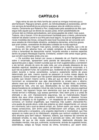 17
CAPÍTULO 6
Urgia retirar do seio da infeliz família de Leonel os inimigos invisíveis que a
atormentavam. Repugna sempre, porém, às individualidades já esclarecidas, admitir
nos serviços de beneficência ao próximo quaisquer atos de violência contra o
mesmo. Certamente que Roberto e Peri, coadjuvados pela assistência do Alto, que
segue todo aquele que se devota às causas justas, teriam possibilidades de
remover dali os infelizes perturbadores, sem preocupações de ordem mais suave.
Todavia, não o fizeram. A fim de encontrarem facilidade para o intento, prêviamente
trataram de afastar Leonel e sua filha para local seguro, no qual se abrigassem de
novas investidas das trevas, conquanto esse local houvesse de ser concorde com
seus estados de inferioridade vibratória, verdadeiros dementes, enfermos graves
que eram ambos, carecedores de delicados cuidados do mundo espiritual.
O suicídio, como ninguém mais ignora, constitui para o Espírito, que a ele se
aventurou em tão adversa hora, um estado complexo de semiloucura, situação
crítica e lamentável de descontrole mental, forçando estudos e exames especiais
dentro da própria Revelação Espírita. Entretanto, existem nele certos traços gerais,
que convêm examinados ainda uma vez:
— Os suicídios que tiveram por causa a obsessão de um Espírito perverso,
sobre o encarnado, apresentam certa parcela de atenuantes para a vítima e
agravantes para o algoz. Existem suicidas que se viram sugestionados a cometerem
o ato terrível, através do sono de cada noite, por uma pressão obsessora do seu
desafeto espiritual, desafeto que poderá ser também um espírito encarnado, e à
qual não se puderam furtar, tal o paciente que, recebendo do seu magnetizador uma
ordem durante o transe sonambúlico, cumpre-a exatamente dentro do prazo
determinado por este, mesmo quando se passaram já muitos meses depois da
experiência. Outros existem que não querem absolutamente morrer, não desejam o
suicídio; que relutam mesmo contra a idéia por que se vêem atormentados e se
horrorizam ao compreender que algo desconhecido os arrasta para o abismo,
abismo esse que temem e ante o qual se apavoram. Apesar disso, sucumbem,
precipitam-se nele, uma vez que, deseducados da luz das verdades eternas,
desconhecedores do verdadeiro móvel da vida humana, como da natureza espiritual
do homem, não lograram forças nem elementos com que se libertarem do jugo
mental terrível e malfazejo, cujo acesso permitiram. Eles vêem junto a si antes de
efetivado o ato, com impressionante segurança, tais se materializados fôssem
diante dos seus olhos corporais, os quadros mentais que o obsessor fornece
através da telepatia ou da sugestão: — um receptáculo de veneno ou substância
corrosiva; um revólver engatilhado, que misteriosa mão sustém, oferecendo-lho;
uma queda de grande altura, onde eles próprios se vêem despenhando; um veículo
em movimento, sob o qual se deverá arrojar, etc. Sofrem assim, por vezes, durante
meses consecutivos, sem ânimo para confidenciarem com amigos, uma agonia
moral extenuante e arrasadora, uma angústia deprimente e inconsolável, que lhes
agravam os males que já os infelicitavam, angústia que nenhum vocábulo humano
será eficiente para bem traduzir. Notemos, todavia, que tratamos tão somente da
obsessão simples, ou seja, daquela que é ignorada por todos, até mesmo pelo
obsidiado, da que se não revela ostensivamente, objetivando alteração das
faculdades mentais, mas que, sutilmente, ocultamente, através de sugestões lentas,
sistemáticas, solapa as forças morais da vítima, tornando-a, por assim dizer,
 