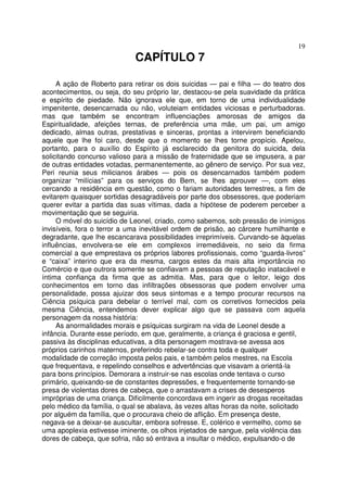 19
CAPÍTULO 7
A ação de Roberto para retirar os dois suicidas — pai e filha — do teatro dos
acontecimentos, ou seja, do seu próprio lar, destacou-se pela suavidade da prática
e espírito de piedade. Não ignorava ele que, em torno de uma individualidade
impenitente, desencarnada ou não, voluteiam entidades viciosas e perturbadoras.
mas que também se encontram influenciações amorosas de amigos da
Espiritualidade, afeições ternas, de preferência uma mãe, um pai, um amigo
dedicado, almas outras, prestativas e sinceras, prontas a intervirem beneficiando
aquele que lhe foi caro, desde que o momento se lhes torne propício. Apelou,
portanto, para o auxílio do Espírito já esclarecido da genitora do suicida, dela
solicitando concurso valioso para a missão de fraternidade que se impusera, a par
de outras entidades votadas, permanentemente, ao gênero de serviço. Por sua vez,
Peri reunia seus milicianos árabes — pois os desencarnados também podem
organizar “milícias” para os serviços do Bem, se lhes aprouver —, com eles
cercando a residência em questão, como o fariam autoridades terrestres, a fim de
evitarem quaisquer sortidas desagradáveis por parte dos obsessores, que poderiam
querer evitar a partida das suas vítimas, dada a hipótese de poderem perceber a
movimentação que se seguiria.
O móvel do suicídio de Leonel, criado, como sabemos, sob pressão de inimigos
invisíveis, fora o terror a uma inevitável ordem de prisão, ao cárcere humilhante e
degradante, que lhe escancarava possibilidades irreprimíveis. Curvando-se àquelas
influências, envolvera-se ele em complexos irremediáveis, no seio da firma
comercial a que emprestava os próprios labores profissionais, como “guarda-livros”
e “caixa” interino que era da mesma, cargos estes da mais alta importância no
Comércio e que outrora somente se confiavam a pessoas de reputação inatacável e
íntima confiança da firma que as admitia. Mas, para que o leitor, leigo dos
conhecimentos em torno das infiltrações obsessoras que podem envolver uma
personalidade, possa ajuizar dos seus sintomas e a tempo procurar recursos na
Ciência psíquica para debelar o terrível mal, com os corretivos fornecidos pela
mesma Ciência, entendemos dever explicar algo que se passava com aquela
personagem da nossa história:
As anormalidades morais e psíquicas surgiram na vida de Leonel desde a
infância. Durante esse período, em que, geralmente, a criança é graciosa e gentil,
passiva às disciplinas educativas, a dita personagem mostrava-se avessa aos
próprios carinhos maternos, preferindo rebelar-se contra toda e qualquer
modalidade de correção imposta pelos pais, e também pelos mestres, na Escola
que frequentava, e repelindo conselhos e advertências que visavam a orientá-la
para bons princípios. Demorara a instruir-se nas escolas onde tentava o curso
primário, queixando-se de constantes depressões, e frequentemente tornando-se
presa de violentas dores de cabeça, que o arrastavam a crises de desesperos
impróprias de uma criança. Dificilmente concordava em ingerir as drogas receitadas
pelo médico da família, o qual se abalava, às vezes altas horas da noite, solicitado
por alguém da família, que o procurava cheio de aflição. Em presença deste,
negava-se a deixar-se auscultar, embora sofresse. E, colérico e vermelho, como se
uma apoplexia estivesse iminente, os olhos injetados de sangue, pela violência das
dores de cabeça, que sofria, não só entrava a insultar o médico, expulsando-o de
 