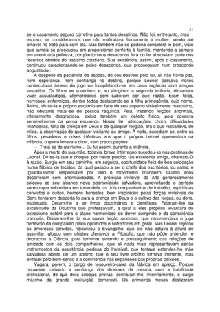 21
se o casamento seguro corretivo para tantos desatinos. Não foi, entretanto, mau
esposo, se considerarmos que não maltratava fisicamente a mulher, sendo até
amável no trato para com ela. Mas também não se poderia considerá-lo bom, visto
que jamais se preocupou em proporcionar conforto à família, mantendo-a sempre
em acentuada pobreza, porqüanto seus desacertos fora do lar absorviam parte dos
recursos obtidos do trabalho cotidiano. Sua existência, assim, após o casamento,
continuou caracterizando-se pelos desacertos, que prosseguiam num crescendo
angustiador.
A despeito da paciência da esposa, do seu desvelo pelo lar, ali não havia paz,
nem esperança, nem confiança no destino, porque Leonel passava noites
consecutivas àmesa do jogo ou locupletando-se em ceias orgíacas com amigos
suspeitos. Os filhos se sucediam; e, ao atingirem a segunda infância, dir-se-iam
viver assustadiços, atemorizados sem saberem por que razão. Eram feios,
nervosos, enfermiços, dentre todos destacando-se a filha primogênita, cujo nome,
Alcina, dir-se-ia o próprio escárnio em face do seu aspecto visivelmente masculino,
não obstante tratar-se de pessoa raquítica. Feia, trazendo feições anormais,
inteiramente desgraciosa, exibia também um defeito físico, pois coxeava
sensivelmente da perna esquerda. Nesse lar, altercações, choro, dificuldades
financeiras, falta de crença em Deus e de qualquer religião, era o que ressaltava, de
início, à observação de qualquer visitante ou amigo. À noite, sucediam-se, entre os
filhos, pesadelos e crises idênticas aos que o próprio Leonel apresentara na
infância, o que o levava a dizer, sem preocupações:
— Trata-se de atavismo... Eu fui assim, durante a infância.
Após a morte de sua mãe, todavia, breve interregno sucedeu-se nos destinos de
Leonel. Dir-se-ia que o choque, por haver perdido tão excelente amiga, chamara-O
à razão. Surgiu em seu caminho, em seguida, oportunidade feliz de boa colocação
numa fábrica de tecidos, da qual passou a ser o chefe dos escritórios, ou antes, o
“guarda-livros” responsável por todo o movimento financeiro. Quatro anos
decorreram sem anormalidades. A proteção invisível do Alto generosamente
colocou ao seu alcance nova oportunidade salvadora, aproveitando o período
sereno que sobreviera em torno dele: — dois companheiros de trabalho, espiritistas
convictos e cultos, homens honestos, bem inspirados pelas forças invisíveis do
Bem, tentaram despertá-lo para a crença em Deus e o cultivo das forças, ou dons,
espirituais. Deram-lhe a ler livros doutrinários e científicos. Falaram-lhe da
excelsitude da Doutrina que professavam, a qual a eles próprios levantara do
ostracismo estéril para o plano harmonioso do dever cumprido e da consciência
tranquila. Disseram-lhe da sua suave feição amorosa, que recomendava o jugo
benévolo da compaixão pelos oprimidos e sofredores em geral. Mas Leonel rejeitou
os amorosos convites, ridiculizou o Evangelho, que ele não estava à altura de
assimilar, glosou com chistes ofensivos a Filosofia, que não pôde entender, e
depreciou a Ciência, para terminar evitando o prosseguimento das relações de
amizade com os dois companheiros, que ali nada mais representavam senão
instrumentos da assistência piedosa do Invisível, que tentava estender-lhe mão
salvadora àbeira de um abismo que o seu livre arbítrio tornava iminente, mas
evitável pelo bom-senso e a continência nas expansões das próprias paixões.
Vagara, porém, o cargo de tesoureiro-caixa da fábrica em apreço. Porque
houvesse cativado a confiança dos diretores da mesma, com a habilidade
profissional, de que dera sobejas provas, confiaram-lhe, interinamente, o cargo
máximo da grande instituição comercial. Os primeiros meses deslizaram
 