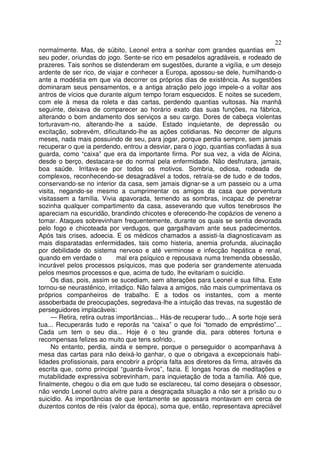 22
normalmente. Mas, de súbito, Leonel entra a sonhar com grandes quantias em
seu poder, oriundas do jogo. Sente-se rico em pesadelos agradáveis, e rodeado de
prazeres. Tais sonhos se distenderam em sugestões, durante a vigília, e um desejo
ardente de ser rico, de viajar e conhecer a Europa, apossou-se dele, humilhando-o
ante a modéstia em que via decorrer os próprios dias de existência. As sugestões
dominaram seus pensamentos, e a antiga atração pelo jogo impele-o a voltar aos
antros de vícios que durante algum tempo foram esquecidos. E noites se sucedem,
com ele à mesa da roleta e das cartas, perdendo quantias vultosas. Na manhã
seguinte, deixava de comparecer ao horário exato das suas funções, na fábrica,
alterando o bom andamento dos serviços a seu cargo. Dores de cabeça violentas
torturavam-no, alterando-lhe a saúde. Estado inquietante, de depressão ou
excitação, sobrevém, dificultando-lhe as ações cotidianas. No decorrer de alguns
meses, nada mais possuindo de seu, para jogar, porque perdia sempre, sem jamais
recuperar o que ia perdendo, entrou a desviar, para o jogo, quantias confiadas à sua
guarda, como “caixa” que era da importante firma. Por sua vez, a vida de Alcina,
desde o berço, destacara-se do normal pela enfermidade. Não desfrutara, jamais,
boa saúde. Irritava-se por todos os motivos. Sombria, odiosa, rodeada de
complexos, reconhecendo-se desagradável a todos, retraía-se de tudo e de todos,
conservando-se no interior da casa, sem jamais dignar-se a um passeio ou a uma
visita, negando-se mesmo a cumprimentar os amigos da casa que porventura
visitassem a família. Vivia apavorada, temendo as sombras, incapaz de penetrar
sozinha qualquer compartimento da casa, asseverando que vultos tenebrosos lhe
apareciam na escuridão, brandindo chicotes e oferecendo-lhe copázios de veneno a
tomar. Ataques sobrevinham frequentemente, durante os quais se sentia devorada
pelo fogo e chicoteada por verdugos, que gargalhavam ante seus padecimentos.
Após tais crises, adoecia. E os médicos chamados a assisti-la diagnosticavam as
mais disparatadas enfermidades, tais como histeria, anemia profunda, alucinação
por debilidade do sistema nervoso e até verminose e infecção hepática e renal,
quando em verdade o mal era psíquico e repousava numa tremenda obsessão,
incurável pelos processos psíquicos, mas que poderia ser grandemente atenuada
pelos mesmos processos e que, acima de tudo, lhe evitariam o suicídio.
Os dias, pois, assim se sucediam, sem alterações para Leonel e sua filha. Este
tornou-se neurastênico, irritadiço. Não falava a amigos, não mais cumprimentava os
próprios companheiros de trabalho. E a todos os instantes, com a mente
assoberbada de preocupações, segredava-lhe a intuição das trevas, na sugestão de
perseguidores implacáveis:
— Retira, retira outras importâncias... Hás-de recuperar tudo... A sorte hoje será
tua... Recuperarás tudo e reporás na “caixa” o que foi “tomado de empréstimo”...
Cada um tem o seu dia... Hoje é o teu grande dia, para obteres fortuna e
recompensas felizes ao muito que tens sofrido..
No entanto, perdia, ainda e sempre, porque o perseguidor o acompanhava à
mesa das cartas para não deixá-lo ganhar, o que o obrigava a excepcionais habi-
lidades profissionais, para encobrir a própria falta aos diretores da firma, através da
escrita que, como principal “guarda-livros”, fazia. E longas horas de meditações e
mutabilidade expressiva sobrevinham, para inquietação de toda a família. Até que,
finalmente, chegou o dia em que tudo se esclareceu, tal como desejara o obsessor,
não vendo Leonel outro alvitre para a desgraçada situação a não ser a prisão ou o
suicídio. As importâncias de que lentamente se apossara montavam em cerca de
duzentos contos de réis (valor da época), soma que, então, representava apreciável
 