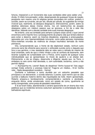 23
fortuna, impossível a um funcionário das suas condições obter para saldar uma
dívida. O infeliz livre-pensador, então, desamparado de quaisquer forças de reação,
porqüanto nem mesmo uma fé religiosa jamais concordara em cultivar, preferiu o
suicídio, assim se curvando, ato por ato, atitude por atitude, às sugestões do inimigo
invisível que, realmente, só desejava desgraçá-lo. Silenciaremos, porém, sobre os
detalhes dolorosos desse imenso drama, rico em testemunhos da atuação
obsessora sobre um médium passivo que se ignorava, a fim de a este não
identificar, faltando com a devida caridade ante suas imensas desgraças.
No entanto, uma vez tombado para sempre o próprio corpo carnal, o que Leonel
encontrara como Espírito fora o prosseguimento da própria vida que tentara destruir
para evitar a desonra, assim os mesmos dissabores, angústias e preocupações,
agravados por uma hipersensibilidade torturante, como pelas penosas impressões
físico-materiais oriundas da violência do choque traumático derivado da morte
prematura.
Ora, compreendendo que, à frente de tão deplorável estado, nenhum outro
concurso seria tão eficiente para socorrer o atribulado suicida como o daquela que
fora a sua genitora, o meu assistente dela se valeu para a retirada do mesmo do
local sinistrado, certo de que o infeliz infrator a ela se confiaria de boamente, sem
levantar suspeita de cumplicidade com a Polícia, como suporia de qualquer outra
individualidade que se apresentasse no intuito de ajudá-lo a se afastar dali.
Efetivamente, a ele se chegou, desenvolta e diligente, aquela que, na Terra, o
embalara no seio como mãe devotada, e, com autoridade, exclamou, como a não
permitir réplica:
— Acompanha-me, Leonel! Basta de desatinos! Venho buscar-te! Vais seguir
comigo! Estás enfermo e precisas tratar-te! Trago-te um médico... Ei-lo! Confia
nele... Nada desagradável sucederá... Vamos!
Confiante e submisso e como aturdido por um estranho pesadelo que
principiava a se desvanecer, o suicida estancou o pranto, qual menino que se cala
ouvindo o balbucio materno dentro das inquietações da noite. Assim apresentado,
Roberto amparou-o bondosamente, compreendendo-o vacilante e atordoado,
enquanto Alcina, ainda amodorrada, como em estado de coma, igualmente se
sentiu transportada, como presa de pesadelo indecifrável...
E lá se foram todos, abandonando o cenário apavorante de um drama dos mais
patéticos que os incidentes terrenos costumam apresentar à contemplação dos tra-
balhadores espirituais.
 