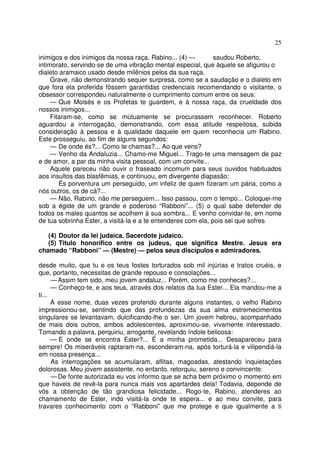 25
inimigos e dos inimigos da nossa raça, Rabino... (4) — saudou Roberto,
intimorato, servindo-se de uma vibração mental especial, que àquele se afigurou o
dialeto aramaico usado desde milênios pelos da sua raça.
Grave, não demonstrando sequer surpresa, como se a saudação e o dialeto em
que fora ela proferida fôssem garantidas credenciais recomendando o visitante, o
obsessor correspondeu naturalmente o cumprimento comum entre os seus:
— Que Moisés e os Profetas te guardem, e à nossa raça, da crueldade dos
nossos inimigos...
Fitaram-se, como se mútuamente se procurassem reconhecer. Roberto
aguardou a interrogação, demonstrando, com essa atitude respeitosa, subida
consideração à pessoa e à qualidade daquele em quem reconhecia um Rabino.
Este prosseguiu, ao fim de alguns segundos:
— De onde és?... Como te chamas?... Ao que vens?
— Venho da Andaluzia... Chamo-me Miguel... Trago-te uma mensagem de paz
e de amor, a par da minha visita pessoal, com um convite...
Aquele pareceu não ouvir o fraseado incomum para seus ouvidos habituados
aos insultos das blasfêmias, e continuou, em divergente diapasão:
És porventura um perseguido, um infeliz de quem fizeram um pária, como a
nós outros, os de cá?...
— Não, Rabino, não me perseguem... Isso passou, com o tempo... Coloquei-me
sob a égide de um grande e poderoso “Rabboni”... (5) o qual sabe defender de
todos os males quantos se acolhem à sua sombra... E venho convidar-te, em nome
de tua sobrinha Ester, a visitá-la e a te entenderes com ela, pois sei que sofres
(4) Doutor da lei judaica. Sacerdote judaico.
(5) Titulo honorífico entre os judeus, que significa Mestre. Jesus era
chamado “Rabboni” — (Mestre) — pelos seus discípulos e admiradores.
desde muito, que tu e os teus fostes torturados sob mil injúrias e tratos cruéis, e
que, portanto, necessitas de grande repouso e consolações...
—Assim tem sido, meu jovem andaluz... Porém, como me conheces?...
— Conheço-te, e aos teus, através dos relatos da tua Ester... Ela mandou-me a
ti...
A esse nome, duas vezes proferido durante alguns instantes, o velho Rabino
impressionou-se, sentindo que das profundezas da sua alma estremecimentos
singulares se levantavam, dulcificando-lhe o ser. Um jovem hebreu, acompanhado
de mais dois outros, ambos adolescentes, aproximou-se, vivamente interessado.
Tomando a palavra, perquiriu, arrogante, revelando índole belicosa:
— E onde se encontra Ester?... É a minha prometida... Desapareceu para
sempre! Os miseráveis raptaram-na, esconderam-na, após torturá-la e vilipendiá-la
em nossa presença...
As interrogações se acumularam, aflitas, magoadas, atestando inquietações
dolorosas. Meu jovem assistente, no entanto, retorquiu, sereno e convincente:
—De fonte autorizada eu vos informo que se acha bem próximo o momento em
que haveis de revê-la para nunca mais vos apartardes dela! Todavia, depende de
vós a obtenção de tão grandiosa felicidade... Rogo-te, Rabino, atenderes ao
chamamento de Ester, indo visitá-la onde te espera... e ao meu convite, para
travares conhecimento com o “Rabboni” que me protege e que igualmente a ti
 