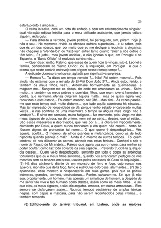 26
estará pronto a amparar...
O velho israelita, com um ricto de enfado e com um estremecimento singular,
qual vibração odiosa inédita para o meu delicado assistente, que jamais odiara
alguém, redarguiu:
— Para dizer-te a verdade, jovem patrício, fui perseguido, sim, porém, hoje já
não o sou... No momento revido as ofensas outrora suportadas... e tu sabes, pois
que és um dos nossos, que, por muito que eu me dedique a requintar a vingança,
não chegarei a “ofendê-los” ou “fazê-los” sofrer tanto quanto “eles” a nós outros o
têm feito... És judeu, meu jovem andaluz, e não ignoras o que, em Portugal e na
Espanha, o “Santo Ofício” há realizado contra nós...
— Quer dizer, então, Rabino, que esses de quem hoje te vingas, isto é, Leonel e
família, pertenceram ao “Santo Ofício”, ou à Inquisição, em Portugal... e que o
drama que neste cenário entrevejo tem origem nesse remoto tempo?...
A entidade obsessora voltou-se, agitada por significativa surpresa:
— Remoto?... Tu dizes um tempo remoto ?... Não! Foi ontem mesmo!... Pois
ainda não estamos com o reinado de El-Rei Dom João 3º?... Ainda estou ferido, e
também os meus filhos, vês?... Ardem-me horrívelmente as queimaduras, e
magoam-me... Sangram-me os dedos, de onde me arrancaram as unhas... Sofro
muito... e também os meus pobres e queridos filhos, que eram jovens honestos e
gentis, que nenhuma ofensa dirigiram àquela malta... mas os quais agora vejo
reduzidos a este estado... Foi ontem mesmo, foi! Oh!... Mas sim... Às vezes parece-
me que esse tempo está muito distante... que tudo aquilo aconteceu há séculos...
Mas tal impressão de longevidade se dá porque tenho estado encarcerado muitas
vezes... e nas sombras de uma masmorra o tempo se afigura mais longo, não é
verdade?... E sinto-me cansado, muito fatigado... No momento, pois, vingo-me dos
meus algozes de outrora, ou de ontem, nem sei ao certo... desses, que aí estão...
São esses miseráveis e depravados, que vês por aí... a chorarem hipocritamente,
clamando por Deus, a quem nunca honraram e em quem não creem... como se
fôssem dignos de pronunciar tal nome... O que quero é despedaçá-los... Vês
aquele, acolá?... O moreno, de olhos grandes e melancólicos, como os de todo
hipócrita quando planeja o mal?... Ainda é o mesmo de outros tempos... Foi quem
lembrou de nos dilacerar as carnes, abrindo-nos estas feridas... Conheci-o sob o
nome de Fausto de Mirandela... Parece que agora usa outro nome, para melhor se
poder ocultar, como faz todo covarde da sua espécie... Pretendo trucidá-lo qualquer
dia desses... Quero vê-lo despedaçado, sentindo por todo o corpo as ardências
torturantes que eu e meus filhos sentimos, quando nos arrancaram pedaços de nós
mesmos com as tenazes em brasa, usadas pelos carrascos da Casa da Inquisição...
(6) Há dias atirámo-lo diante de um monstro de ferro e fogo, cujo roncar nos
apavora, monstro que deita fogo, fumo e estrídulos dolorosos, alarmantes... (7) Se o
apanhasse, esse monstro o despedaçaria em suas garras, pois que as possui
inúmeras, grandes, terríveis, destruidoras... Porém, salvaram-no. Sei que já não
sou, propriamente, um homem, mas apenas um simulacro de homem, a despeito de
me sentir tão vivo e tão humano como dantes, assim como os meus filhos... e sei
que eles, os meus algozes, o são, disfarçados, embora, em outras armaduras... Eles
sempre se disfarçaram assim... Noutros tempos vestiam-se de amplas túnicas
negras, com capuz e máscara, para não serem reconhecidos pelas vítimas... e
também temendo
(6) Edifício-sede do terrível tribunal, em Lisboa, onde as maiores
 