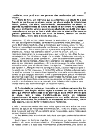 27
crueldades eram praticadas nas pessoas dos condenados pelo mesmo
tribunal.
(7) Trem de ferro. Um individuo que desencarnasse no século 16 e cujo
Espírito se mantivesse em atraso, imerso nas obscuridades da própria treva
mental, poderia, com efeito, desconhecê-lo, descrevendo-o, no século 20,
segundo as possibilidades da cultura do século em que vivera. No Apocalipse,
São João, em Espírito, vendo o panorama da atualidade, que 2.000 anos sepa-
ravam da época em que se dava a visão, descreve os atuais aviões como —
grandes gafanhotos de ferro com caras de homem, fazendo um barulho
ensurdecedor... - Será, pois, a mesma situação...
represálias... (8) Não importa, são os mesmos de ainda ontem, e, por isso, vingo-
me, pois este litígio desencadeou-se desde nossa arbitrária prisão, em Lisboa... A
lei me dá direito do ricochete... Dize a minha Ester que venha cá, antes, ver-nos...
Sentimos inconsoláveis saudades dela, mortificantes preocupações a seu respeito
nos desorientam... Procurámo-la por toda a parte onde nos pareceu possível
encontrá-la... Porque nos abandonou assim? Ou têm-na presa?... Sim, os
miseráveis desonraram-na e encarceraram-na... que venha ver-nos... Dize-lhe que
está vingada: — Frei Hildebrando foi por nós trucidado... Foi ele o seu maior algoz,
sabes?... Se és andaluz, deves conhecê-lo... Quem o não conhece em Espanha?
Trata-se de história dolorosa... Não poderei abandonar este posto para ir vê-la...
Vigio-os, aos miseráveis inquisidores... Acho-me em vésperas de colher mais dois
em minhas redes, para atirá-los ao báratro dos réprobos... Tu conheces o báratro
dos réprobos ?... Mergulho-me nele por algumas vezes, a buscar inspiração para o
meu ódio e as minhas vinganças... É horrível! Hei visto por aí todos os baixos níveis
da sordidez humana, dos sofrimentos e depressões, mas nada se me afigurou mais
sórdido do que a abjeção do suicida! E nem ta poderei explicar, porque me faltariam
palavras! Os esgares que ele apresenta nas convulsões traumáticas, suas revoltas,
suas blasfêmias de demônio enlouquecido, sua pavorosa confusão, eternamente
envolvido em ânsias e sombras de pesadelo, suas diabólicas alucinações e seus
furores e raivas são inconcebíveis por um raciocínio normal...
(8) Os inquisidores vestiam-se, com efeito, ao presidirem os tormentos dos
condenados, com longos hábitos negros e usavam um capuz em feitio de
cone, que enfiavam pela cabeça até ao pescoço, os quais tinham orifícios para
os olhos, nariz e boca, transformando-se, assim, em máscaras
impressionantes. O aspecto que apresentavam era, então, sinistro. Muitos
Espíritos endurecidos, de preferência os obsessores muito Odiosos, tomam
esse aspecto, o que os torna verdadeiramente hediondos.
e todo o monstruoso cortejo dos seus males agrada-me para aplicar em meus
algozes, os algozes de meus filhos e de minha Ester... Torná-los, a todos, suicidas!
Eis o meu anelo supremo! Oh, que alegria para o meu coração, que se rebelou para
sempre! Já atirei dois deles:
— Frei Hildebrando e o miserável João-José, que agora andou disfarçado em
mulher...
Assim fazem os traidores covardes — disfarçam-se em sexo diferente, pre-
tendendo não serem jamais reconhecidos... Puro engano! Nada há que os encubra
às nossas vistas! E a João-José reconhecemos, particularmente, pelo coxear da
 