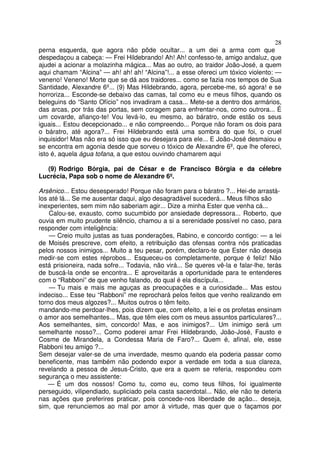 28
perna esquerda, que agora não pôde ocultar... a um dei a arma com que
despedaçou a cabeça: — Frei Hildebrando! Ah! Ah! confesso-te, amigo andaluz, que
ajudei a acionar a molazinha mágica... Mas ao outro, ao traidor João-José, a quem
aqui chamam “Alcina” — ah! ah! ah! “Alcina”!... a esse ofereci um tóxico violento: —
veneno! Veneno! Morte que se dá aos traidores... como se fazia nos tempos de Sua
Santidade, Alexandre 6º... (9) Mas Hildebrando, agora, percebe-me, só agora! e se
horroriza... Esconde-se debaixo das camas, tal como eu e meus filhos, quando os
beleguins do “Santo Ofício” nos invadiram a casa... Mete-se a dentro dos armários,
das arcas, por trás das portas, sem coragem para enfrentar-nos, como outrora... É
um covarde, afianço-te! Vou levá-lo, eu mesmo, ao báratro, onde estão os seus
iguais... Estou decepcionado... e não compreendo... Porque não foram os dois para
o báratro, até agora?... Frei Hildebrando está uma sombra do que foi, o cruel
inquisidor! Mas não era só isso que eu desejara para ele... E João-José desmaiou e
se encontra em agonia desde que sorveu o tóxico de Alexandre 6º, que lhe ofereci,
isto é, aquela água tofana, a que estou ouvindo chamarem aqui
(9) Rodrigo Bórgia, pai de César e de Francisco Bôrgia e da célebre
Lucrécia, Papa sob o nome de Alexandre 6º.
Arsênico... Estou desesperado! Porque não foram para o báratro ?... Hei-de arrastá-
los até lá... Se me ausentar daqui, algo desagradável sucederá... Meus filhos são
inexperientes, sem mim não saberiam agir... Dize a minha Ester que venha cá...
Calou-se, exausto, como sucumbido por ansiedade depressora... Roberto, que
ouvia em muito prudente silêncio, chamou a si a serenidade possível no caso, para
responder com inteligência:
— Creio muito justas as tuas ponderações, Rabino, e concordo contigo: — a lei
de Moisés prescreve, com efeito, a retribuição das ofensas contra nós praticadas
pelos nossos inimigos... Muito a teu pesar, porém, declaro-te que Ester não deseja
medir-se com estes réprobos... Esqueceu-os completamente, porque é feliz! Não
está prisioneira, nada sofre... Todavia, não virá... Se queres vê-la e falar-lhe, terás
de buscá-la onde se encontra... E aproveitarás a oportunidade para te entenderes
com o “Rabboni” de que venho falando, do qual é ela discípula...
— Tu mais e mais me aguças as preocupações e a curiosidade... Mas estou
indeciso... Esse teu “Rabboni” me reprochará pelos feitos que venho realizando em
torno dos meus algozes?... Muitos outros o têm feito.
mandando-me perdoar-lhes, pois dizem que, com efeito, a lei e os profetas ensinam
o amor aos semelhantes... Mas, que têm eles com os meus assuntos particulares?...
Aos semelhantes, sim, concordo! Mas, e aos inimigos?... Um inimigo será um
semelhante nosso?... Como poderei amar Frei Hildebrando, João-José, Fausto e
Cosme de Mirandela, a Condessa Maria de Faro?... Quem é, afinal, ele, esse
Rabboni teu amigo ?...
Sem desejar valer-se de uma inverdade, mesmo quando ela poderia passar como
beneficente, mas também não podendo expor a verdade em toda a sua clareza,
revelando a pessoa de Jesus-Cristo, que era a quem se referia, respondeu com
segurança o meu assistente:
— É um dos nossos! Como tu, como eu, como teus filhos, foi igualmente
perseguido, vilipendiado, supliciado pela casta sacerdotal... Não, ele não te deteria
nas ações que preferires praticar, pois concede-nos liberdade de ação... deseja,
sim, que renunciemos ao mal por amor à virtude, mas quer que o façamos por
 