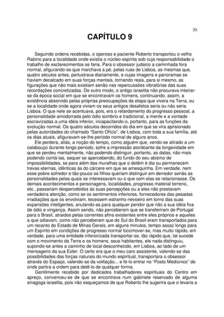 30
CAPÍTULO 9
Seguindo ordens recebidas, o operoso e paciente Roberto transportou o velho
Rabino para a localidade onde existia o núcleo espírita sob cuja responsabilidade o
trabalho de esclarecimentos se faria. Para o obsessor judaico a caminhada fora
normal, afigurando-se que marchava a pé, pelas ruas de Lisboa, as mesmas que,
quatro séculos antes, perlustrava diariamente, e cujas imagens e panoramas se
haviam decalcado em suas forças mentais, tornando reais, para si mesmo, as
figurações que não mais existiam senão nas repercussões vibratórias das suas
recordações concretizadas. De outro modo, o antigo israelita não procurava inteirar-
se da época social em que se encontravam os homens, continuando, assim, a
existência absorvido pelas próprias preocupações da etapa que vivera na Terra, ou
se a localidade onde agora viviam os seus antigos desafetos seria ou não seria
Lisboa. O que nele se acentuava, pois, era o retardamento do progresso pessoal, a
personalidade amodorrada pelo ódio sombrio e tradicional, a mente e a vontade
escravizadas a uma idéia inferior, incapacitando-o, portanto, para as funções da
evolução normal. Os quatro séculos decorridos do dia em que se vira aprisionado
pelas autoridades do chamado “Santo Ofício”, de Lisboa, com toda a sua família, até
os dias atuais, afiguravam-se-lhe período normal de alguns anos.
Ele perdera, aliás, a noção do tempo, como alguém que, vendo-se atirado a um
calabouço durante longo período, sofre a impressão atordoante da longevidade em
que se perdeu mentalmente, não podendo distinguir, portanto, as datas, não mais
podendo contá-las, sequer se apercebendo, do fundo do seu abismo de
impossibilidades, se para além das muralhas que o detêm é dia ou permanecem
trevas eternas, idênticas às do cárcere em que se amesquinha. Em verdade, nem
esse pobre sofredor e tão-pouco os filhos queriam distinguir em derredor senão as
personalidades pelas quais se interessavam ou o que com elas se relacionasse. Os
demais acontecimentos e personagens, localidades, progresso material terreno,
etc., passariam despercebidos às suas percepções ou a eles não prestavam
verdadeira atenção, como se os sentimentos inferiores, fornecedores das pesadas
irradiações que os envolviam, tecessem estranho nevoeiro em torno das suas
expansões inteligentes, anulando-as para qualquer pendor que não a sua idéia fixa
de ódio e vingança. Assim sendo, não perceberam que se transferiram de Portugal
para o Brasil, atraidos pelas correntes afins existentes entre eles próprios e aqueles
a que odiavam, como não perceberam que do Sul do Brasil eram transportados para
um recanto do Estado de Minas Gerais, em alguns minutos, tempo assaz longo para
um Espírito em condições de progresso normal locomover-se, mas muito rápido, em
verdade, para uma entidade inferiorizada transportar-se, tão rápido que, tal sucede
com o movimento da Terra e os homens, seus habitantes, ele nada distinguiu,
supondo-se antes a caminho de local desconhecido, em Lisboa, ao lado de um
mensageiro da sua Ester. O certo era que o meu caro assistente, valendo-se das
possibilidades das forças naturais do mundo espiritual, transportara o obsessor
através do Espaço, valendo-se da volitação... e fé-lo entrar no “Posto Mediúnico” de
onde partira a ordem para detê-lo de qualquer forma.
Gentilmente recebido por dedicados trabalhadores espirituais do Centro em
apreço, convenceu-se de que se encontrava num gabinete reservado de alguma
sinagoga israelita, pois não esqueçamos de que Roberto lhe sugerira que o levaria a
 