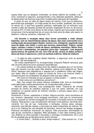 32
aquela Ester que os desejava contemplar na senda sublime da verdade e do
amor. Confiaram e seguiram, acompanhando o meu dedicado assistente, aflitos por
se distanciarem do local que supunham invadido pelos sequazes da Inquisição.
E assim foi que, ao cabo de algum tempo de marcha, viram que se descerrou,
permitindo-lhes passagem, um frágil portão de ferro fundido, gradeado, tão comum
no século XX, o qual lhes apareceu gracioso, habituadas que se achavam suas
mentes à idéia dos pesados portões de carvalho chapeados de ferro ou de bronze,
do século XVI. O mais novo dentre os três irmãos, Espírito que havia quatro séculos
conservava a forma perispiritual de um jovem de treze anos de idade, pôs reparo no
detalhe e, rindo-se, exclamou, indiscreto: (10)
(10) Durante a recepção desta obra foi-me concedida a visão desses
Espíritos, com as indumentárias típicas da época. Das mais comoventes era a
configuração da personagem Rubem, menino vivo, inteligente, regulando treze
anos de idade, com efeito, e como que nervoso, atemorizado. Trajava, veludo
negro, calções e meias à moda da época, semblante marmóreo, lábios finos,
olhos vivos e chamejantes, um pequeno gorro tipo “casquete”, com pequena
pluma branca. De quando em vez, num ricto de dor, levava os dedos unidos à
altura da boca e soprava-os, como se sentisse ardência. (Nota da médium).
— A julgar-se pela singeleza destes batentes, a segurança junto ao grande
“Rabboni” não será poderosa...
Os irmãos repreenderam-no, envergonhados, enquanto Roberto retrucava, pois
não convinha deixá-los tomar quaisquer ascendências:
— Os vossos portões de Lisboa eram tão sólidos e pesados que um só homem
lhes não moveria uma das asas! Não obstante, apenas cinco beleguins do “Santo
Ofício” bastaram para depredá-los e saquear-vos a residência! Estes são frágeis,
com efeito. Mas eu desafio a todas as milícias da Terra e do Invisível inferior a
transpô-los para vos arrebatarem do pequeno solar que aqui vêdes...
Oh! Como te inteiraste do que se passou à nossa prisão?... — adveio o mais
velho. — Ester entrou em confidências, porventura?...
Não, meu amigo! Vós outros mesmos revelastes tudo, com as recordações
externadas pelos vossos pensamentos, ao transpordes estes umbrais...
Nenhum deles entendeu, mas prosseguiram todos. Tratava-se da entrada
principal do Centro de trabalhos espíritas a que me venho referindo, em cuja
ambiência um grande drama do Invisível marcaria o primeiro passo para o seu
redentor epilogo.
Penetraram o recinto, respeitosos e tímidos. Afigurou-se-lhes, como acontecera ao
pai, haverem ingressado numa sinagoga provinciana, visto que se conservavam
judeus, trazendo as mentes carregadas de conceitos e injunções comuns ao estado
habitual. Distinguiram o pai comodamente reclinado numa poltrona, dormindo sere-
namente. Um raio de luar, melancólico e benfazejo, entrava pelas vidraças,
aclarando, qual bênção celeste, a penumbra do salão mergulhado em silêncio. Dir-
se-ia a luz indecisa de uma lâmpada de Santuário, comum nas antigas sinagogas.
Poltronas convidativas chamavam ao repouso. Eles procuraram acomodação ao
lado do pai, sonolentos e fatigados. Meio atordoado, o mais velho levantou para o
meu Roberto os olhos grandes e torturados e interrogou humildemente, fiel a uma
dor de saudade que se alongava já por quatro séculos:
— E minha Ester?... Quando a verei, amigo andaluz?... Eles levaram-na... E ela
 