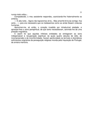 33
nunca mais voltou...
Compadecido, o meu assistente respondeu, acariciando-lhe fraternalmente os
ombros:
— É alta noite... Agora não lograremos vê-la... Mas amanhã tê-la-ás contigo, fica
certo... — pois era necessário que os tratássemos como se ainda fôssem criaturas
humanas.
Aproximei-me, só então, o coração invadido por intraduzível piedade, e
apressei-lhes o sono perispiritual, de que tanto necessitavam, servindo-me de uma
pressão magnética.
E assim foi que aquelas infelizes entidades se entregaram ao sono
indispensável à recuperação espiritual, às quais quatro séculos de ódio, de
incompreensão e de inconformidade, haviam aprofundado os terríveis e dramáticos
sofrimentos originários da perseguição religiosa movida pela Inquisição de Portugal,
de sinistra memória.
 