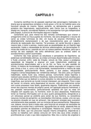 35
CAPÍTULO 1
Cumpriria cientificar-me do passado espiritual das personagens implicadas no
drama que se apresentava complexo e muito grave, a fim de me habilitar para uma
favorável solução do mesmo. Deixei, portanto, os delinqüentes sob a guarda
protetora dos responsáveis, espiritualmente, pelo Centro que os hospedava, e
afastei-me, tranquilo, convidando Roberto a me acompanhar num giro indispensável
pelo Espaço, à procura de informações seguras e rápidas.
Certamente que, para inteirar-me dos remotos contratempos que criaram o
antagonismo entre os meus pupilos do momento, não seria obrigatório o recurso de
varrer as ondas luminosas do éter, em busca de arquivos informativos que
detalhadamente esclarecessem o de que necessitaríamos para um trabalho
eficiente de reeducação dos mesmos. Tal processo, em sendo fecundo e seguro,
mesmo belo, é lento e penoso, mesmo para as possibilidades de um Espírito algo
esclarecido. Impõe a necessidade de técnicos selecionadores, de demarcações rít-
micas das ondas da luz, casando-as com os nossos padrões vibratórios, para que o
serviço da boa captação não sofra deficiências para as análises sobre os
acontecimentos a serem examinados.
Conforme não mais ignoram os estudiosos e pensadores do Espiritismo, as
poderosas sensibilidades etéricas, as ondas luminosas disseminadas pelo Universo,
o fluído universal, enfim, sede da Criação, veículo da Vida, possui a prodigiosa
capacidade de fotografar e arquivar em suas indestrutíveis essências os
acontecimentos desenrolados sob a luz do Sol, na Terra, ou pela vastidão do
Infinito. A História da Humanidade, portanto, estaria arquivada em imagens e sons
pelo infinito a fora, e, como a da Humanidade, necessariamente a história de cada
individualidade, particularmente. Rever, portanto, o que passou, rebuscando
imagens e cenas fotografadas nas “ambiências etéricas”, não será, para um Espírito
trabalhador, tarefa muito rara, embora penosa. Comumente esses Espíritos o
realizam para estudos científicos e filosóficos, lições profundas e muito eruditas para
as almas fortes que se dedicam a cursos elevados na vida espiritual, para análises
magníficas, que somente ao mundo invisível interessam, por enquanto. Para o caso
de Leonel, no entanto, seria dispensável tal recurso, visto que poderíamos contar
com outros processos mais fáceis, igualmente seguros. Poderíamos, por exemplo,
extrair dos arquivos mentais do próprio Leonel, em operação psíquica melindrosa, o
seu passado reencarnatório, particularizando episódios em que se visse em
relações com aqueles que, no momento, eram os seus obsessores. Poderíamos
tentar as mesmas informações com os seus quatro perseguidores, obrigando-os a
um retrocesso parcial ao pretérito para extrair da sua memória, ou consciência
(arquivos mentais do perispírito), as recordações informativas, exatas, uma vez que,
na precária situação em que se achavam, não lograriam energias para evocarem
voluntàriamente esse passado, com as minúcias de que precisaríamos. Repugnava-
nos, todavia, torturar tanto a todos eles, pois forçá-los ao amargor do retrocesso da
memória seria excitar-lhes o sofrimento, aguçando-lhes as raivas, abalando-lhes as
faculdades carentes de bálsamos e consolações. Restava-nos, porém, o formoso
Espírito de Ester, que nos procurara naquela mesma emergência, dispondo-se a
auxiliar os trabalhos com valioso concurso em torno dos seus entes amados e
prontificando-se a tudo o que dela exigíssemos. Mas nós a víamos tão angelical e
 