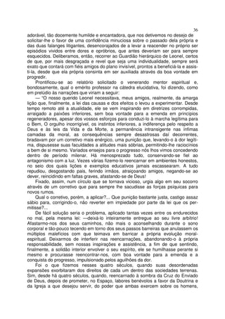 36
adorável, tão docemente humilde e encantadora, que nos detivemos no desejo de
solicitar-lhe o favor de uma confidência minuciosa sobre o passado dela própria e
das duas falanges litigantes, desencorajados de a levar a reacender no próprio ser
episódios vividos entre dores e opróbrios, que antes deveriam ser para sempre
esquecidos. Deliberamos, então, recorrer ao Guardião hierárquico de Leonel, certos
de que, por mais desgraçada e revel que seja uma individualidade, sempre será
exato que contará com fiéis amigos do plano invisível, prontos a beneficiá-la e assis-
ti-la, desde que ela própria consinta em ser auxiliada através da boa vontade em
progredir.
Prontificou-se ao relatório solicitado o venerando mentor espiritual e,
bondosamente, qual o emérito professor na cátedra elucidativa, foi dizendo, como
em prelúdio às narrações que viriam a seguir:
— “O nosso querido Leonel necessitava, meus amigos, realmente, da amarga
lição que, finalmente, a lei das causas e dos efeitos o levou a experimentar. Desde
tempo remoto até a atualidade, ele se vem inspirando em diretrizes corrompidas,
arraigado a paixões inferiores, sem boa vontade para a emenda em princípios
regeneradores, apesar dos vossos esforços para conduzi-lo à marcha legítima para
o Bem, O orgulho incorrigível, os instintos inferiores, a indiferença pelo respeito a
Deus e às leis da Vida e da Morte, a permanência intransigente nas ínfimas
camadas da moral, as consequências sempre desastrosas daí decorrentes,
bradavam por um corretivo mais enérgico, uma punição que, levando-o à dor legíti-
ma, dispusesse suas faculdades a atitudes mais sóbrias, permitindo-lhe raciocínios
a bem de si mesmo. Variados ensejos para o progresso nós lhos vimos concedendo
dentro de período milenar. Há menosprezado tudo, conservando-se fiel ao
antagonismo com a luz. Vezes várias fizemo-lo reencarnar em ambientes honestos,
no seio dos quais lições e exemplos educativos jamais escassearam. A tudo
repudiou, desgostando pais, ferindo irmãos, atraiçoando amigos, negando-se ao
dever, reincidindo em faltas graves, afastando-se de Deus!
Fixado, assim, num círculo que se tornava vicioso, urgia algo em seu socorro
através de um corretivo que para sempre lhe sacudisse as forças psíquicas para
novos rumos.
Qual o corretivo, porém, a aplicar?... Que punição bastante justa, castigo assaz
sábio para, corrigindo-o, não reverter em impiedade por parte da lei que os per-
mitisse?...
De fácil solução seria o problema, aplicado tantas vezes entre os endurecidos
no mal, pela mesma lei: —deixá-lo inteiramente entregue ao seu livre arbítrio!
Afastarmo-nos dos seus caminhos, não mais o aconselhando durante o sono
corporal e tão-pouco tecendo em torno dos seus passos barreiras que anulassem os
múltiplos malefícios com que teimava em barricar a própria evolução moral-
espiritual. Deixarmos de interferir nas reencarnações, abandonando-o à própria
responsabilidade, sem nossas inspirações e assistência, a fim de que sentindo,
finalmente, a solidão interior envolver o seu espírito, ele se humilhasse perante si
mesmo e procurasse reencontrar-nos, com boa vontade para a emenda e a
conquista do progresso, impulsionado pelos aguilhões da dor.
Foi o que fizemos nesses quatro séculos, quando suas desordenadas
expansões exorbitaram dos direitos de cada um dentro das sociedades terrenas.
Sim, desde há quatro séculos, quando, reencarnado à sombra da Cruz do Enviado
de Deus, depois de prometer, no Espaço, labores benévolos a favor da Doutrina e
da Igreja a que desejou servir, do poder que ambas exercem sobre os homens,
 