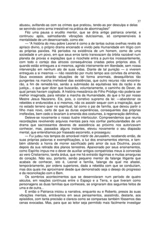 37
abusou, aviltando-as com os crimes que praticou, tendo-as por desculpa e delas
se servindo como arma irresistível na prática de abominações!”
Fêz uma pausa o erudito mentor, que se diria antigo patriarca oriental, e
continuou após, salmodiando vibrações dulcíssimas, só compreensíveis à
mentalidade de um desencarnado, como ele:
— “A história do meu pobre Leonel é como a de tantas outras ovelhas revéis do
aprisco divino, o próprio drama encenado e vivido pela Humanidade em litígio com
as próprias paixões. Há períodos na existência de um homem, como de uma
sociedade e um povo, em que seus erros tanto transvazam da órbita razoável num
planeta de provas e expiações que o ricochete entra a puni-los incessantemente,
com todo o cortejo das atrozes consequências criadas pelos próprios atos. É
quando estão entregues a si mesmos, agindo inteiramente em liberdade, sem nossa
intervenção em nenhum ato de suas vidas. Diante de tal punição — o viverem
entregues a si mesmos — não resistirão por muito tempo aos convites da emenda.
Seus excessos atrairão situações de tal forma anormais, desequilíbrios tão
pungentes na marcha irrefreável das existências, que outro recurso não encontra-
rão, a fim de remediá-los, senão a submissão às equitativas leis da razão e da
justiça... o que quer dizer que buscarão, voluntariamente, o caminho do Dever, do
qual jamais haviam cogitado. A história messiânica do Filho Pródigo não poderia ser
melhor imaginada, para retratar a marcha da Humanidade, do que o foi por nosso
Mestre Jesus Nazareno. Eis, pois, o corretivo supremo da lei: —abandonar os
rebeldes e endurecidos a si mesmos, não os assistir sequer com a inspiração, quer
no estado terreno quer no espiritual, tal como o pai de família, que deixou partir o
filho mais novo, certo de que as duras experiências, consequentes das próprias
irreflexões, bem cedo o levariam à emenda dos costumes, à regeneração definitiva.
Deteve-se novamente o nosso ilustre interlocutor. Compreendemos que reunia
recordações revolvendo arquivos mentais para nos confiar particularidades de um
drama que sacrossantos deveres de assistência ao próximo nos autorizavam
conhecer, mas, passados alguns instantes, elevou novamente o seu diapasão
mental, que entendíamos por fraseado escorreito, e prosseguiu:
— Fui judeu nos tempos do amorável mártir de Jerusalém, recebendo então, de
suas próprias palavras e exemplificações, a luz dos ensinamentos eternos, e tam-
bém obtendo a honra de morrer sacrificado pelo amor da sua Doutrina, pouco
depois da sua retirada dos planos terrestres. Apaixonado por seus ensinamentos,
como Espírito impus-me o dever de auxiliar antigos compatriotas meus à conversão
ao vero Cristianismo, tarefa árdua, que me há extraído lágrimas e muitas amarguras
do coração. Não sou, portanto, senão pequeno mentor da falange litigante que
acabais de conhecer, isto é, Leonel e família, falange da qual me afastei,
temporàriamente, por ordens superiores, dada a rebeldia com que se conduziam,
mas dos quais me aproximarei desde que demonstrado seja o desejo do progresso
e da reconciliação com o Bem.
Os sombrios acontecimentos que se desenrolaram num período de quatro
séculos, em reações contínuas entre o Espaço e a Terra, e que tiveram como
personagens as duas famílias que conheceis, se originaram dos seguintes feitos de
uma e de outra...
E então o Patriarca iniciou a narrativa, enquanto eu e Roberto, presos às suas
vibrações mentais, entrávamos em seus pensamentos, assistindo, destarte, aos
episódios, com tanta precisão e clareza como se comparsas também fôssemos das
cenas evocadas. Mas, para que ao leitor seja permitido mais fàcilmente investigar
 